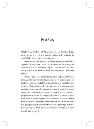 PREFÁCIO
“HOSTIS À IGREJA, CORDIAIS para com Cristo.” Estas
palavras descrevem um grande número de pessoas da
atualidade, especialmente os jovens.
Essas pessoas se opõem a qualquer coisa que tenha um
aspecto institucional. Detestam o sistema e os privilégios
dele decorrentes. Rejeitam a igreja, com certa razão, por-
que a consideram irremediavelmente corrompida por esses
males.
Porém, o que essas pessoas rejeitam é a igreja contempo-
rânea, e não Jesus Cristo. Precisamente por verem uma con-
tradição entre o fundador do cristianismo e o estado atual
da igreja fundada por ele, tais pessoas têm adotado uma
postura crítica e arredia. A pessoa e os ensinos de Jesus, con-
tudo, não perderam seu apelo. Primeiramente, porque o
próprio Jesus assumiu uma posição contra o sistema. Algu-
mas de suas palavras possuem uma conotação claramente
revolucionária. Seus ideais demonstraram ser incorruptíveis.
Em qualquer lugar que ele estivesse, sua presença transmi-
tia amor e paz. Além disso, ele invariavelmente praticava
aquilo que pregava.
 