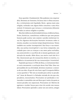 9PREFÁCIO
Essa questão é fundamental. Não podemos nos esquivar
dela. Devemos ser honestos. Se Jesus não é o Deus encarna-
do, o cristianismo está liquidado. Resta apenas mais uma
religião, recheada com alguns belos conceitos e uma ética
notável. O elemento que tornava o cristianismo diferente
de todas as outras religiões se perdeu.
Mas há evidências da divindade de Jesus; evidências boas,
fortes, históricas, cumulativas; evidências que uma pessoa
honesta pode aceitar sem cometer suicídio intelectual. Je-
sus fez algumas declarações bastante incomuns sobre si
mesmo, ousadas e ao mesmo tempo despretensiosas. Temos
também seu caráter incomparável. Sua força e sua mansi-
dão, sua justiça incorruptível e sua terna compaixão, seu
cuidado para com as crianças e seu amor pelos excluídos,
seu autocontrole e o sacrifício de si mesmo ganharam a ad-
miração do mundo. Além disso, sua morte cruel não foi o
fim. Anunciaram que ele ressuscitou dentre os mortos, e a
evidência circunstancial de sua ressurreição é irresistível.
Supondo que Jesus é o Filho de Deus, o cristianismo bási-
co seria meramente a aceitação desse fato? Não. Uma vez
persuadidos de sua divindade, devemos examinar a nature-
za de sua obra. O que ele veio fazer aqui? A resposta bíblica
a essa questão é: “Ele veio ao mundo para salvar os pecado-
res”. Jesus de Nazaré é o Salvador enviado do céu que nós,
pecadores, necessitamos. Precisamos ser perdoados e res-
taurados à comunhão com um Deus que é santo, de quem os
nossos pecados nos separaram. Precisamos ser libertos do
egoísmo e receber forças para viver de acordo com nossos
ideais. Precisamos aprender a amar uns aos outros, amigos
 