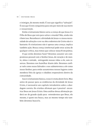 CRISTIANISMO BÁSICO10
e inimigos, do mesmo modo. É isso que significa “salvação”.
É isso que Cristo conquistou para nós por meio de sua morte
e ressurreição.
Então cristianismo básico seria a crença de que Jesus é o
Filho de Deus que veio para salvar o mundo? Não, ainda não
é bem isso. Reconhecer a divindade de Jesus e a nossa neces-
sidade de salvação e crer na obra redentora de Cristo não é o
bastante. O cristianismo não é apenas uma crença; implica
também ação. Nossa crença intelectual pode estar acima de
qualquer crítica, mas temos que colocar nossa fé em prática.
O que então devemos fazer? Devemos assumir um com-
promisso pessoal com o Senhor Jesus, de coração e de men-
te, alma e vontade, entregando nossas vidas a ele, sem re-
servas. Devemos nos humilhar diante dele. Devemos confi-
ar nele como nosso Salvador e nos submetermos a ele como
nosso Senhor; para então assumirmos nossos lugares como
membros fiéis da igreja e cidadãos responsáveis dentro da
comunidade.
Isso é cristianismo básico, e esse é o tema deste livro. Mas
antes de passar para as evidências da divindade de Jesus
Cristo, é necessário um capítulo introdutório sobre a abor-
dagem correta. Os cristãos afirmam que é possível encon-
trar Deus em Jesus Cristo. Uma análise dessa afirmação po-
derá ser de grande ajuda para entendermos que Deus, ele
mesmo, é quem nos busca, mas ao mesmo tempo nós tam-
bém devemos buscá-lo.
 