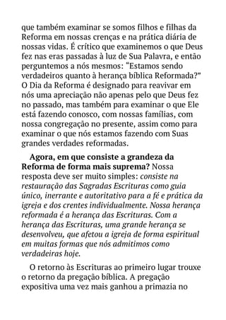 que também examinar se somos filhos e filhas da
Reforma em nossas crenças e na prática diária de
nossas vidas. É crítico que examinemos o que Deus
fez nas eras passadas à luz de Sua Palavra, e então
perguntemos a nós mesmos: “Estamos sendo
verdadeiros quanto à herança bíblica Reformada?”
O Dia da Reforma é designado para reavivar em
nós uma apreciação não apenas pelo que Deus fez
no passado, mas também para examinar o que Ele
está fazendo conosco, com nossas famílias, com
nossa congregação no presente, assim como para
examinar o que nós estamos fazendo com Suas
grandes verdades reformadas.
Agora, em que consiste a grandeza da
Reforma de forma mais suprema? Nossa
resposta deve ser muito simples: consiste na
restauração das Sagradas Escrituras como guia
único, inerrante e autoritativo para a fé e prática da
igreja e dos crentes individualmente. Nossa herança
reformada é a herança das Escrituras. Com a
herança das Escrituras, uma grande herança se
desenvolveu, que afetou a igreja de forma espiritual
em muitas formas que nós admitimos como
verdadeiras hoje.
O retorno às Escrituras ao primeiro lugar trouxe
o retorno da pregação bíblica. A pregação
expositiva uma vez mais ganhou a primazia no

 