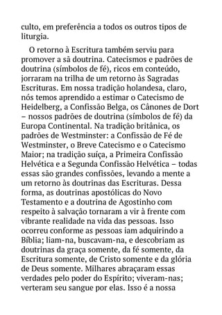 culto, em preferência a todos os outros tipos de
liturgia.
O retorno à Escritura também serviu para
promover a sã doutrina. Catecismos e padrões de
doutrina (símbolos de fé), ricos em conteúdo,
jorraram na trilha de um retorno às Sagradas
Escrituras. Em nossa tradição holandesa, claro,
nós temos aprendido a estimar o Catecismo de
Heidelberg, a Confissão Belga, os Cânones de Dort
– nossos padrões de doutrina (símbolos de fé) da
Europa Continental. Na tradição britânica, os
padrões de Westminster: a Confissão de Fé de
Westminster, o Breve Catecismo e o Catecismo
Maior; na tradição suíça, a Primeira Confissão
Helvética e a Segunda Confissão Helvética – todas
essas são grandes confissões, levando a mente a
um retorno às doutrinas das Escrituras. Dessa
forma, as doutrinas apostólicas do Novo
Testamento e a doutrina de Agostinho com
respeito à salvação tornaram a vir à frente com
vibrante realidade na vida das pessoas. Isso
ocorreu conforme as pessoas iam adquirindo a
Bíblia; liam-na, buscavam-na, e descobriam as
doutrinas da graça somente, da fé somente, da
Escritura somente, de Cristo somente e da glória
de Deus somente. Milhares abraçaram essas
verdades pelo poder do Espírito; viveram-nas;
verteram seu sangue por elas. Isso é a nossa

 
