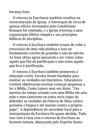 herança hoje.
O retorno às Escrituras também resultou na
reestruturação da Igreja. A hierarquia de cerca de
quinze ofícios inventados pelo Catolicismo
Romano foi rejeitada, e a Igreja retornou a uma
organização bíblica simples e aos princípios
bíblicos de disciplina.
O retorno à Escritura também trouxe de volta a
renovação de uma vida piedosa e isso no
fundamento correto da gratidão e não do mérito.
As boas obras agora passaram a ser vistas como
aquilo que flui da justificação e não como aquilo
que leva à justificação.
O retorno à Escritura também promoveu a
educação cristã. Escolas foram fundadas para
ensinar as verdades escriturísticas. Educadores
cristãos objetivaram ensinar crianças pequenas a
ler a Bíblia. Como Lutero uma vez disse: “Um
menino do campo armado com uma Bíblia em uma
mão e meu catecismo na outra seria capaz de
defender as verdades da Palavra de Deus contra
prelados e bispos e até mesmo contra o próprio
papa”. A dependência do sacerdote local para a
interpretação da Escritura foi quase abolida. Tudo
isso veio à tona com o retorno da Escritura ao
homem comum, abençoado pelo Espírito Santo.

 