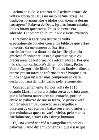 Acima de tudo, o retorno da Escritura trouxe de
volta a glória de Deus no meio de Sua igreja. As
tradições, ornamentos e ídolos dos homens deram
passagem à Palavra de Deus. Igrejas foram caiadas,
ídolos foram quebrados. Deus somente era
adorado. O homem foi humilhado e Deus exaltado.
O retorno à Escritura trouxe de volta
especialmente aqueles conceitos bíblicos que estão
no centro da mensagem da Escritura,
particularmente a doutrina da justificação pela
graciosa fé somente. Isso é o que distingue os
precursores da Reforma dos reformadores. Por que
não chamamos João Wycliffe, João Huss, Pedro
Valdo, Gregório de Rimini, Thomas Bradwardine, e
outros precursores de reformadores? Porque eles
nunca chegaram a ter uma compreensão clara
desta doutrina da justificação pela fé somente.
Consequentemente, foi por volta de 1513,
quando Martinho Lutero tinha cerca de trinta anos,
que a Reforma nasceu em seu coração, porque
então as palavras de nosso texto, “o justo viverá
por fé” abriram seu coração ao evangelho e
puseram de cabeça para baixo seu ensino anterior
que enfatizava que a salvação vinha, pelo menos
parcialmente, através do esforço humano.
O justo viverá por fé é o evangelho em poucas
palavras. Paulo diz em Romanos 1 que é isso que

 