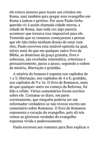ele estava ansioso para trazer aos cristãos em
Roma, mas também para pregar esse evangelho em
Roma a judeus e gentios. Por anos Paulo tinha
querido vir à assim chamada cidade eterna, a
cidade de Roma, mas toda vez algo parecia
acontecer que tornava isso impossível para ele.
Temendo que os romanos começassem a pensar
que ele não tinha nenhum desejo de estar com
eles, Paulo escreveu esta notável epístola na qual,
talvez mais do que em qualquer outro livro da
Bíblia, as doutrinas da graça gratuita, livre e
soberana, são reveladas sistemática, criteriosa e
persuasivamente, passo a passo, seguindo a ordem
da miséria, libertação e gratidão.
A miséria do homem é exposta nos capítulos de
1 a 3; libertação, nos capítulos de 4 a 8; gratidão,
nos capítulos de 9 a 16. O livro de Romanos, mais
do que qualquer outro no começo da Reforma, foi
lido e relido. Vários comentários foram escritos
sobre ele. Costuma-se dizer, em parte
corretamente, que ninguém poderia ser um
reformador verdadeiro se não tivesse escrito um
comentário sobre Romanos. O livro de Romanos
representa o coração do evangelho, pois ali nós
vemos as gloriosas verdades do evangelho
expostas vívida e poderosamente.
Paulo escreveu aos romanos para lhes explicar o

 