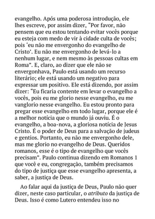evangelho. Após uma poderosa introdução, ele
lhes escreve, por assim dizer, “Por favor, não
pensem que eu estou tentando evitar vocês porque
eu esteja com medo de vir à cidade culta de vocês;
pois ‘eu não me envergonho do evangelho de
Cristo’. Eu não me envergonho de levá-lo a
nenhum lugar, e nem mesmo às pessoas cultas em
Roma”. E, claro, ao dizer que ele não se
envergonhava, Paulo está usando um recurso
literário; ele está usando um negativo para
expressar um positivo. Ele está dizendo, por assim
dizer: “Eu ficaria contente em levar o evangelho a
vocês, pois eu me glorio nesse evangelho, eu me
vanglorio nesse evangelho. Eu estou pronto para
pregar esse evangelho em todo lugar, porque ele é
a melhor notícia que o mundo já ouviu. É o
evangelho, a boa-nova, a gloriosa notícia de Jesus
Cristo. É o poder de Deus para a salvação de judeus
e gentios. Portanto, eu não me envergonho dele,
mas me glorio no evangelho de Deus. Queridos
romanos, esse é o tipo de evangelho que vocês
precisam”. Paulo continua dizendo em Romanos 1
que você e eu, congregação, também precisamos
do tipo de justiça que esse evangelho apresenta, a
saber, a justiça de Deus.
Ao falar aqui da justiça de Deus, Paulo não quer
dizer, neste caso particular, o atributo da justiça de
Deus. Isso é como Lutero entendeu isso no

 
