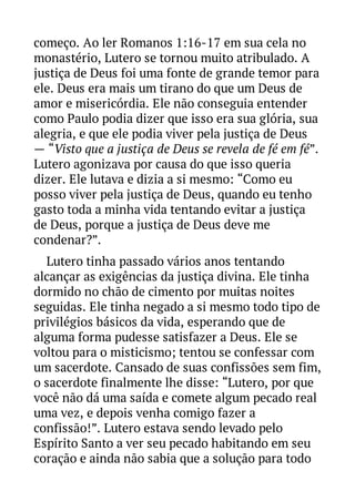começo. Ao ler Romanos 1:16-17 em sua cela no
monastério, Lutero se tornou muito atribulado. A
justiça de Deus foi uma fonte de grande temor para
ele. Deus era mais um tirano do que um Deus de
amor e misericórdia. Ele não conseguia entender
como Paulo podia dizer que isso era sua glória, sua
alegria, e que ele podia viver pela justiça de Deus
— “Visto que a justiça de Deus se revela de fé em fé”.
Lutero agonizava por causa do que isso queria
dizer. Ele lutava e dizia a si mesmo: “Como eu
posso viver pela justiça de Deus, quando eu tenho
gasto toda a minha vida tentando evitar a justiça
de Deus, porque a justiça de Deus deve me
condenar?”.
Lutero tinha passado vários anos tentando
alcançar as exigências da justiça divina. Ele tinha
dormido no chão de cimento por muitas noites
seguidas. Ele tinha negado a si mesmo todo tipo de
privilégios básicos da vida, esperando que de
alguma forma pudesse satisfazer a Deus. Ele se
voltou para o misticismo; tentou se confessar com
um sacerdote. Cansado de suas confissões sem fim,
o sacerdote finalmente lhe disse: “Lutero, por que
você não dá uma saída e comete algum pecado real
uma vez, e depois venha comigo fazer a
confissão!”. Lutero estava sendo levado pelo
Espírito Santo a ver seu pecado habitando em seu
coração e ainda não sabia que a solução para todo

 