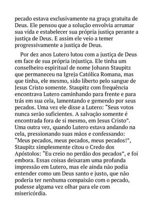 pecado estava exclusivamente na graça gratuita de
Deus. Ele pensou que a solução envolvia arrumar
sua vida e estabelecer sua própria justiça perante a
justiça de Deus. E assim ele veio a temer
progressivamente a justiça de Deus.
Por dez anos Lutero lutou com a justiça de Deus
em face de sua própria injustiça. Ele tinha um
conselheiro espiritual de nome Johann Staupitz
que permaneceu na Igreja Católica Romana, mas
que tinha, ele mesmo, sido liberto pelo sangue de
Jesus Cristo somente. Staupitz com frequência
encontrava Lutero caminhando para frente e para
trás em sua cela, lamentando e gemendo por seus
pecados. Uma vez ele disse a Lutero: “Seus votos
nunca serão suficientes. A salvação somente é
encontrada fora de si mesmo, em Jesus Cristo”.
Uma outra vez, quando Lutero estava andando na
cela, pressionando suas mãos e confessando:
“Meus pecados, meus pecados, meus pecados!”,
Staupitz simplesmente citou o Credo dos
Apóstolos: “Eu creio no perdão dos pecados”, e foi
embora. Essas coisas deixaram uma profunda
impressão em Lutero, mas ele ainda não podia
entender como um Deus santo e justo, que não
poderia ter nenhuma compaixão com o pecado,
pudesse alguma vez olhar para ele com
misericórdia.

 