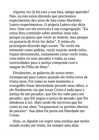 Alguma vez já foi esta a sua luta, amigo querido?
Não, eu não estou dizendo que precisamos
experimentar dez anos de luta como Martinho
Lutero experimentou. O próprio Lutero não diria
isso. Uma vez ele escreveu à sua congregação: “Eu
estou lhes contando sobre minhas lutas não
porque eu queira que vocês as imitem, mas porque
eu gostaria de livrá-los delas”. E então ele
prosseguiu dizendo algo assim: “Se vocês me
tomarem como padrão, vocês estarão sendo tolos.
Fujam diretamente, exatamente como vocês estão,
com todos os seus pecados e todas as suas
necessidades para a justiça comprada com o
sangue do Filho de Deus”.
Finalmente, as palavras de nosso texto
irromperam para Lutero quando ele tinha cerca de
trinta anos. Foi como se num momento o
evangelho fosse desvendado perante seus olhos, e
ele finalmente viu que Jesus Cristo é tudo para a
justiça de um pecador; que Ele fez tudo para um
pecador; que Ele pagou o preço do pecado; que Ele
obedeceu à Lei. Mais tarde ele escreveu que foi
como se sua alma “traspassasse os portões abertos
do paraíso”. Sua alma foi posta em liberdade em
Cristo.
Hoje, se alguém vai expor uma estátua que tenha
estado oculta até então, há sempre uma data

 
