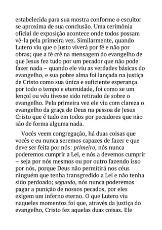 estabelecida para sua mostra conforme o escultor
se aproxima de sua conclusão. Uma cerimônia
oficial de exposição acontece onde todos possam
vê-la pela primeira vez. Similarmente, quando
Lutero viu que o justo viverá por fé e não por
obras; que a fé crê na mensagem do evangelho de
que Jesus fez tudo por um pecador que não pode
fazer nada – quando ele viu as verdades básicas do
evangelho, e sua pobre alma foi lançada na justiça
de Cristo como sua única e suficiente esperança
por todo o tempo e eternidade, foi como se um
lençol ou véu tivesse sido retirado de sobre o
evangelho. Pela primeira vez ele viu com clareza o
evangelho da graça de Deus na pessoa de Jesus
Cristo que é tudo em todos por pecadores que não
são de forma alguma nada.
Vocês veem congregação, há duas coisas que
vocês e eu nunca seremos capazes de fazer e que
deve ser feita por nós: primeiro, nós nunca
poderemos cumprir a Lei, e nós a devemos cumprir
– seja por nós mesmos ou por outro fazendo isso
por nós, porque Deus não permitirá nos céus
ninguém que tenha transgredido a Lei e não tenha
sido perdoado; segundo, nós nunca poderemos
pagar a punição de nossos pecados, por eles
exigem um inferno eterno. O que Lutero viu
naqueles momentos foi que, através da justiça do
evangelho, Cristo fez aquelas duas coisas. Ele

 