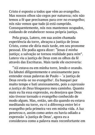 Cristo é exposto a todos que vêm ao evangelho.
Mas nossos olhos são cegos por natureza; nós não
temos a fé que precisamos para crer no evangelho;
nós não vemos que tudo já está cumprido.
Consequentemente, nós nos mantemos ocupados,
cuidando de estabelecer nossa própria justiça.
Pela graça, Lutero, em sua assim chamada
experiência da torre, abraçou a justiça de Jesus
Cristo, como ele diria mais tarde, em seu pronome
pessoal. Ele podia agora dizer: “Jesus é minha
justiça; a salvação se tornou realidade para mim”.
Lutero viu a justiça de Deus com os olhos da fé
através das Escrituras. Mais tarde ele escreveria:
“Ali estava eu em minha torre, lendo e orando.
Eu labutei diligentemente e ansiosamente para
entender essas palavras de Paulo – ‘a justiça de
Deus revela-se no evangelho’. Eu busquei por
muito tempo e bati ansiosamente, pois a expressão
a justiça de Deus bloqueava meu caminho. Quanto
mais eu lia essa expressão, eu desejava que Deus
não tivesse tornado o evangelho conhecido de
modo algum. Mas, então, um dia quando eu estava
meditando na torre, eu vi a diferença entre lei e
evangelho pela primeira vez em minha vida. A luz
penetrou e, assim como antes eu havia odiado a
expressão ‘a justiça de Deus’, agora eu a
considerava como a palavra mais reconfortante em

 