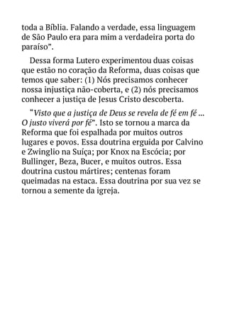 toda a Bíblia. Falando a verdade, essa linguagem
de São Paulo era para mim a verdadeira porta do
paraíso”.
Dessa forma Lutero experimentou duas coisas
que estão no coração da Reforma, duas coisas que
temos que saber: (1) Nós precisamos conhecer
nossa injustiça não-coberta, e (2) nós precisamos
conhecer a justiça de Jesus Cristo descoberta.
“Visto que a justiça de Deus se revela de fé em fé ...
O justo viverá por fé”. Isto se tornou a marca da
Reforma que foi espalhada por muitos outros
lugares e povos. Essa doutrina erguida por Calvino
e Zwinglio na Suíça; por Knox na Escócia; por
Bullinger, Beza, Bucer, e muitos outros. Essa
doutrina custou mártires; centenas foram
queimadas na estaca. Essa doutrina por sua vez se
tornou a semente da igreja.

 