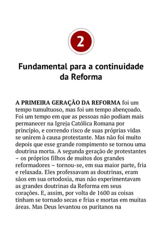 Fundamental para a continuidade
da Reforma
A PRIMEIRA GERAÇÃO DA REFORMA foi um
tempo tumultuoso, mas foi um tempo abençoado.
Foi um tempo em que as pessoas não podiam mais
permanecer na Igreja Católica Romana por
princípio, e correndo risco de suas próprias vidas
se unirem à causa protestante. Mas não foi muito
depois que esse grande rompimento se tornou uma
doutrina morta. A segunda geração de protestantes
– os próprios filhos de muitos dos grandes
reformadores – tornou-se, em sua maior parte, fria
e relaxada. Eles professavam as doutrinas, eram
sãos em sua ortodoxia, mas não experimentavam
as grandes doutrinas da Reforma em seus
corações. E, assim, por volta de 1600 as coisas
tinham se tornado secas e frias e mortas em muitas
áreas. Mas Deus levantou os puritanos na

 