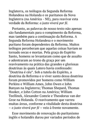 Inglaterra, os teólogos da Segunda Reforma
Holandesa na Holanda e os puritanos da Nova
Inglaterra (na América - NE), para reavivar esta
verdade da Reforma: o justo viverá por fé.
Portanto, as palavras de nosso texto não apenas
são fundamentais para o rompimento da Reforma,
mas também para a continuação da Reforma. A
Segunda Reforma Holandesa e o movimento
puritano foram dependentes da Reforma. Muitos
teólogos perceberam que aquelas coisas haviam se
tornado secas e mortas. Pela graça do Espírito
Santo, homens se levantaram como que de assalto
e adentraram ao trono da graça por um
reavivamento na prática das grandes e gloriosas
doutrinas às quais Lutero havia confessado:
“Doutrina é céu”. Sob a tutela do Espírito, a
doutrina da Reforma e o viver santo dessa doutrina
foram promovidos por homens como William
Perkins e William Ames, John Owen e John
Bunyan na Inglaterra; Thomas Shepard, Thomas
Hooker, e John Cotton na América; William
Teellinck, Alexander Comrie e Theodorus van der
Groe na Holanda. O reavivamento que varreu
muitas áreas, conforme a vitalidade desta doutrina
– o justo viverá por fé – veio à frente novamente.
Esse movimento de renovação do puritanismo
inglês e holandês durou por variados períodos de

 