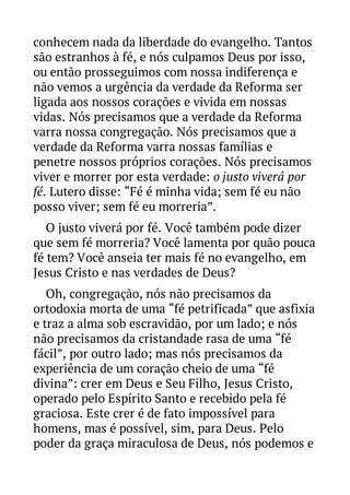 conhecem nada da liberdade do evangelho. Tantos
são estranhos à fé, e nós culpamos Deus por isso,
ou então prosseguimos com nossa indiferença e
não vemos a urgência da verdade da Reforma ser
ligada aos nossos corações e vivida em nossas
vidas. Nós precisamos que a verdade da Reforma
varra nossa congregação. Nós precisamos que a
verdade da Reforma varra nossas famílias e
penetre nossos próprios corações. Nós precisamos
viver e morrer por esta verdade: o justo viverá por
fé. Lutero disse: “Fé é minha vida; sem fé eu não
posso viver; sem fé eu morreria”.
O justo viverá por fé. Você também pode dizer
que sem fé morreria? Você lamenta por quão pouca
fé tem? Você anseia ter mais fé no evangelho, em
Jesus Cristo e nas verdades de Deus?
Oh, congregação, nós não precisamos da
ortodoxia morta de uma “fé petrificada” que asfixia
e traz a alma sob escravidão, por um lado; e nós
não precisamos da cristandade rasa de uma “fé
fácil”, por outro lado; mas nós precisamos da
experiência de um coração cheio de uma “fé
divina”: crer em Deus e Seu Filho, Jesus Cristo,
operado pelo Espírito Santo e recebido pela fé
graciosa. Este crer é de fato impossível para
homens, mas é possível, sim, para Deus. Pelo
poder da graça miraculosa de Deus, nós podemos e

 