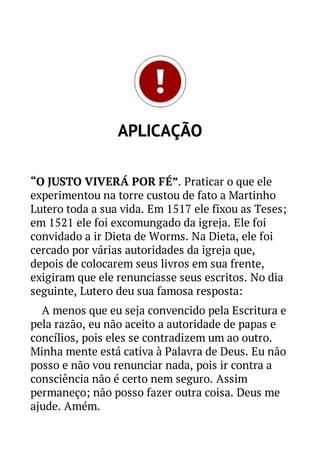 APLICAÇÃO
“O JUSTO VIVERÁ POR FÉ”. Praticar o que ele
experimentou na torre custou de fato a Martinho
Lutero toda a sua vida. Em 1517 ele fixou as Teses;
em 1521 ele foi excomungado da igreja. Ele foi
convidado a ir Dieta de Worms. Na Dieta, ele foi
cercado por várias autoridades da igreja que,
depois de colocarem seus livros em sua frente,
exigiram que ele renunciasse seus escritos. No dia
seguinte, Lutero deu sua famosa resposta:
A menos que eu seja convencido pela Escritura e
pela razão, eu não aceito a autoridade de papas e
concílios, pois eles se contradizem um ao outro.
Minha mente está cativa à Palavra de Deus. Eu não
posso e não vou renunciar nada, pois ir contra a
consciência não é certo nem seguro. Assim
permaneço; não posso fazer outra coisa. Deus me
ajude. Amém.

 