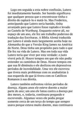 Logo em seguida a esta nobre confissão, Lutero
foi imediatamente banido. Ser banido significava
que qualquer pessoa que o encontrasse tinha o
direito de capturá-lo e matá-lo. Mas Frederico,
antecipando que Lutero seria banido, tinha
arranjado para que Lutero fosse raptado e levado
ao Castelo de Wartburg. Enquanto esteve ali, no
espaço de um ano, ele fez um trabalho poderoso de
tradução das Escrituras. A Bíblia Alemã traduzida
por Lutero é ainda mais largamente aceita hoje na
Alemanha do que a Versão King James na América
do Norte. Deus tinha um propósito para tudo o que
Ele fez na vida de Lutero. Mas em toda sua vida
Lutero teria que viver por esta verdade: o justo
viverá pela fé. Houve tempos em que ele não podia
entender os caminhos de Deus. Houve tempos em
que sua fé diminuiu e ele deslizou em depressivos
períodos de incredulidade. Uma vez ele escreveu
que tivera mais problemas com os anabatistas à
sua esquerda do que já tivera com os Católicos
Romanos à sua direita.
Lutero também enfrentou vários períodos de
doença. Alguns anos ele esteve doente a maior
parte do ano; um ano ele lutou contra a doença por
dez meses, e, todavia, continuou pregando e
escrevendo. Algumas vezes ele podia pregar
somente cerca de um terço do tempo que sempre
usava porque estava muito doente, mas continuava

 