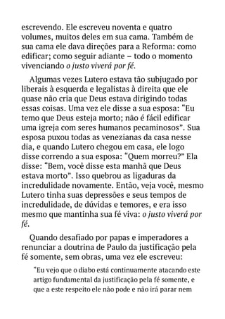 escrevendo. Ele escreveu noventa e quatro
volumes, muitos deles em sua cama. Também de
sua cama ele dava direções para a Reforma: como
edificar; como seguir adiante – todo o momento
vivenciando o justo viverá por fé.
Algumas vezes Lutero estava tão subjugado por
liberais à esquerda e legalistas à direita que ele
quase não cria que Deus estava dirigindo todas
essas coisas. Uma vez ele disse a sua esposa: “Eu
temo que Deus esteja morto; não é fácil edificar
uma igreja com seres humanos pecaminosos”. Sua
esposa puxou todas as venezianas da casa nesse
dia, e quando Lutero chegou em casa, ele logo
disse correndo a sua esposa: “Quem morreu?” Ela
disse: “Bem, você disse esta manhã que Deus
estava morto”. Isso quebrou as ligaduras da
incredulidade novamente. Então, veja você, mesmo
Lutero tinha suas depressões e seus tempos de
incredulidade, de dúvidas e temores, e era isso
mesmo que mantinha sua fé viva: o justo viverá por
fé.
Quando desafiado por papas e imperadores a
renunciar a doutrina de Paulo da justificação pela
fé somente, sem obras, uma vez ele escreveu:
“Eu vejo que o diabo está continuamente atacando este
artigo fundamental da justificação pela fé somente, e
que a este respeito ele não pode e não irá parar nem

 