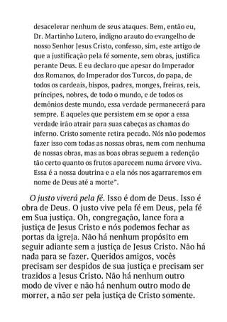desacelerar nenhum de seus ataques. Bem, então eu,
Dr. Martinho Lutero, indigno arauto do evangelho de
nosso Senhor Jesus Cristo, confesso, sim, este artigo de
que a justificação pela fé somente, sem obras, justifica
perante Deus. E eu declaro que apesar do Imperador
dos Romanos, do Imperador dos Turcos, do papa, de
todos os cardeais, bispos, padres, monges, freiras, reis,
príncipes, nobres, de todo o mundo, e de todos os
demônios deste mundo, essa verdade permanecerá para
sempre. E aqueles que persistem em se opor a essa
verdade irão atrair para suas cabeças as chamas do
inferno. Cristo somente retira pecado. Nós não podemos
fazer isso com todas as nossas obras, nem com nenhuma
de nossas obras, mas as boas obras seguem a redenção
tão certo quanto os frutos aparecem numa árvore viva.
Essa é a nossa doutrina e a ela nós nos agarraremos em
nome de Deus até a morte”.

O justo viverá pela fé. Isso é dom de Deus. Isso é
obra de Deus. O justo vive pela fé em Deus, pela fé
em Sua justiça. Oh, congregação, lance fora a
justiça de Jesus Cristo e nós podemos fechar as
portas da igreja. Não há nenhum propósito em
seguir adiante sem a justiça de Jesus Cristo. Não há
nada para se fazer. Queridos amigos, vocês
precisam ser despidos de sua justiça e precisam ser
trazidos a Jesus Cristo. Não há nenhum outro
modo de viver e não há nenhum outro modo de
morrer, a não ser pela justiça de Cristo somente.

 