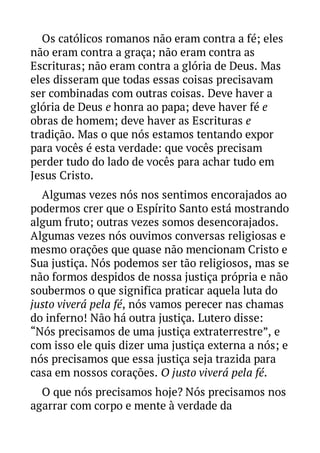 Os católicos romanos não eram contra a fé; eles
não eram contra a graça; não eram contra as
Escrituras; não eram contra a glória de Deus. Mas
eles disseram que todas essas coisas precisavam
ser combinadas com outras coisas. Deve haver a
glória de Deus e honra ao papa; deve haver fé e
obras de homem; deve haver as Escrituras e
tradição. Mas o que nós estamos tentando expor
para vocês é esta verdade: que vocês precisam
perder tudo do lado de vocês para achar tudo em
Jesus Cristo.
Algumas vezes nós nos sentimos encorajados ao
podermos crer que o Espírito Santo está mostrando
algum fruto; outras vezes somos desencorajados.
Algumas vezes nós ouvimos conversas religiosas e
mesmo orações que quase não mencionam Cristo e
Sua justiça. Nós podemos ser tão religiosos, mas se
não formos despidos de nossa justiça própria e não
soubermos o que significa praticar aquela luta do
justo viverá pela fé, nós vamos perecer nas chamas
do inferno! Não há outra justiça. Lutero disse:
“Nós precisamos de uma justiça extraterrestre”, e
com isso ele quis dizer uma justiça externa a nós; e
nós precisamos que essa justiça seja trazida para
casa em nossos corações. O justo viverá pela fé.
O que nós precisamos hoje? Nós precisamos nos
agarrar com corpo e mente à verdade da

 