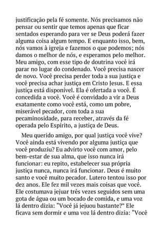 justificação pela fé somente. Nós precisamos não
pensar ou sentir que temos apenas que ficar
sentados esperando para ver se Deus poderá fazer
alguma coisa algum tempo. E enquanto isso, bem,
nós vamos à igreja e fazemos o que podemos; nós
damos o melhor de nós, e esperamos pelo melhor.
Meu amigo, com esse tipo de doutrina você irá
parar no lugar do condenado. Você precisa nascer
de novo. Você precisa perder toda a sua justiça e
você precisa achar justiça em Cristo Jesus. E essa
justiça está disponível. Ela é ofertada a você. É
concedida a você. Você é convidado a vir a Deus
exatamente como você está, como um pobre,
miserável pecador, com toda a sua
pecaminosidade, para receber, através da fé
operada pelo Espírito, a justiça de Deus.
Meu querido amigo, por qual justiça você vive?
Você ainda está vivendo por alguma justiça que
você produziu? Eu advirto você com amor, pelo
bem-estar de sua alma, que isso nunca irá
funcionar: eu repito, estabelecer sua própria
justiça nunca, nunca irá funcionar. Deus é muito
santo e você muito pecador. Lutero tentou isso por
dez anos. Ele fez mil vezes mais coisas que você.
Ele costumava jejuar três vezes seguidos sem uma
gota de água ou um bocado de comida, e uma voz
lá dentro dizia: “Você já jejuou bastante?” Ele
ficava sem dormir e uma voz lá dentro dizia: “Você

 