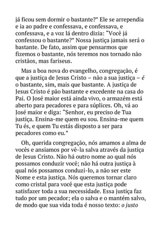 já ficou sem dormir o bastante?” Ele se arrependia
e ia ao padre e confessava, e confessava, e
confessava, e a voz lá dentro dizia: “Você já
confessou o bastante?” Nossa justiça jamais será o
bastante. De fato, assim que pensarmos que
fizemos o bastante, nós teremos nos tornado não
cristãos, mas fariseus.
Mas a boa nova do evangelho, congregação, é
que a justiça de Jesus Cristo – não a sua justiça – é
o bastante, sim, mais que bastante. A justiça de
Jesus Cristo é pão bastante e excedente na casa do
Pai. O José maior está ainda vivo, o armazém está
aberto para pecadores e para súplices. Oh, vá ao
José maior e diga: “Senhor, eu preciso de Tua
justiça. Ensina-me quem eu sou. Ensina-me quem
Tu és, e quem Tu estás disposto a ser para
pecadores como eu.”
Oh, querida congregação, nós amamos a alma de
vocês e ansiamos por vê-la salva através da justiça
de Jesus Cristo. Não há outro nome ao qual nós
possamos conduzir você; não há outra justiça à
qual nós possamos conduzi-lo, a não ser este
Nome e esta justiça. Nós queremos tornar claro
como cristal para você que esta justiça pode
satisfazer toda a sua necessidade. Essa justiça faz
tudo por um pecador; ela o salva e o mantém salvo,
de modo que sua vida toda é nosso texto: o justo

 