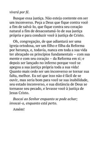 viverá por fé.
Busque essa justiça. Não esteja contente em ser
um inconverso. Peça a Deus que fique contra você
a fim de salvá-lo, que fique contra seu coração
natural a fim de desacostumá-lo de sua justiça
própria e para conduzir você à justiça de Cristo.
Oh, congregação, de que adiantará ser uma
igreja ortodoxa, ser um filho e filha da Reforma
por herança, e, todavia, nunca em toda a sua vida
ter abraçado os princípios fundamentais – com sua
mente e com seu coração – da Reforma em si; e
depois ser lançado no inferno porque você se
apegou a sua justiça própria toda a sua vida!
Quanto mais cedo ser um inconverso se tornar sua
falta, melhor. Eu sei que isso não é fácil de se
ouvir, mas seria bom para você se sua inabilidade,
seu estado inconverso, e sua distância de Deus se
tornasse seu pecado, e levasse você à justiça de
Jesus Cristo.
Buscai ao Senhor enquanto se pode achar;
invocai-o, enquanto está perto.
Amém!

 
