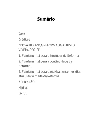 Sumário
Capa
Créditos
NOSSA HERANÇA REFORMADA: O JUSTO
VIVERÁ POR FÉ
1. Fundamental para o irromper da Reforma
2. Fundamental para a continuidade da
Reforma
3. Fundamental para o reavivamento nos dias
atuais da verdade da Reforma
APLICAÇÃO
Mídias
Livros

 