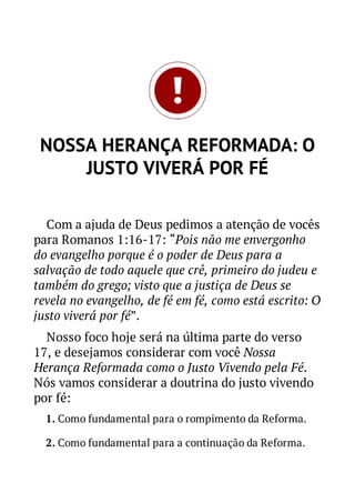 NOSSA HERANÇA REFORMADA: O
JUSTO VIVERÁ POR FÉ
Com a ajuda de Deus pedimos a atenção de vocês
para Romanos 1:16-17: “Pois não me envergonho
do evangelho porque é o poder de Deus para a
salvação de todo aquele que crê, primeiro do judeu e
também do grego; visto que a justiça de Deus se
revela no evangelho, de fé em fé, como está escrito: O
justo viverá por fé”.
Nosso foco hoje será na última parte do verso
17, e desejamos considerar com você Nossa
Herança Reformada como o Justo Vivendo pela Fé.
Nós vamos considerar a doutrina do justo vivendo
por fé:
1. Como fundamental para o rompimento da Reforma.
2. Como fundamental para a continuação da Reforma.

 