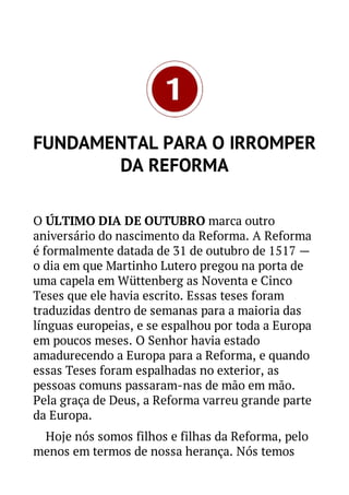 FUNDAMENTAL PARA O IRROMPER
DA REFORMA
O ÚLTIMO DIA DE OUTUBRO marca outro
aniversário do nascimento da Reforma. A Reforma
é formalmente datada de 31 de outubro de 1517 —
o dia em que Martinho Lutero pregou na porta de
uma capela em Wüttenberg as Noventa e Cinco
Teses que ele havia escrito. Essas teses foram
traduzidas dentro de semanas para a maioria das
línguas europeias, e se espalhou por toda a Europa
em poucos meses. O Senhor havia estado
amadurecendo a Europa para a Reforma, e quando
essas Teses foram espalhadas no exterior, as
pessoas comuns passaram-nas de mão em mão.
Pela graça de Deus, a Reforma varreu grande parte
da Europa.
Hoje nós somos filhos e filhas da Reforma, pelo
menos em termos de nossa herança. Nós temos

 