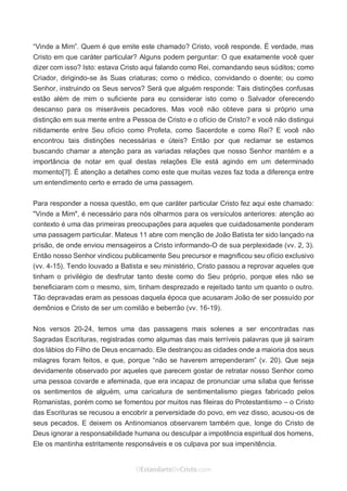 No Facebook curta: www.facebook.com/ArthurWalkigntonPink | www.facebook.com/OEstandartedeCristo
O Senhor Jesus abençoe esta leitura a te pelo Seu Espírito Santo, para Sua glória. Amém!
Espaço Necessário
“Vinde a Mim”. Quem é que emite este chamado? Cristo, você responde. É verdade, mas
Cristo em que caráter particular? Alguns podem perguntar: O que exatamente você quer
dizer com isso? Isto: estava Cristo aqui falando como Rei, comandando seus súditos; como
Criador, dirigindo-se às Suas criaturas; como o médico, convidando o doente; ou como
Senhor, instruindo os Seus servos? Será que alguém responde: Tais distinções confusas
estão além de mim o suficiente para eu considerar isto como o Salvador oferecendo
descanso para os miseráveis pecadores. Mas você não obteve para si próprio uma
distinção em sua mente entre a Pessoa de Cristo e o ofício de Cristo? e você não distingui
nitidamente entre Seu ofício como Profeta, como Sacerdote e como Rei? E você não
encontrou tais distinções necessárias e úteis? Então por que reclamar se estamos
buscando chamar a atenção para as variadas relações que nosso Senhor mantém e a
importância de notar em qual destas relações Ele está agindo em um determinado
momento[?]. É atenção a detalhes como este que muitas vezes faz toda a diferença entre
um entendimento certo e errado de uma passagem.
Para responder a nossa questão, em que caráter particular Cristo fez aqui este chamado:
"Vinde a Mim", é necessário para nós olharmos para os versículos anteriores: atenção ao
contexto é uma das primeiras preocupações para aqueles que cuidadosamente ponderam
uma passagem particular. Mateus 11 abre com menção de João Batista ter sido lançado na
prisão, de onde enviou mensageiros a Cristo informando-O de sua perplexidade (vv. 2, 3).
Então nosso Senhor vindicou publicamente Seu precursor e magnificou seu ofício exclusivo
(vv. 4-15). Tendo louvado a Batista e seu ministério, Cristo passou a reprovar aqueles que
tinham o privilégio de desfrutar tanto deste como do Seu próprio, porque eles não se
beneficiaram com o mesmo, sim, tinham desprezado e rejeitado tanto um quanto o outro.
Tão depravadas eram as pessoas daquela época que acusaram João de ser possuído por
demônios e Cristo de ser um comilão e beberrão (vv. 16-19).
Nos versos 20-24, temos uma das passagens mais solenes a ser encontradas nas
Sagradas Escrituras, registradas como algumas das mais terríveis palavras que já saíram
dos lábios do Filho de Deus encarnado. Ele destrançou as cidades onde a maioria dos seus
milagres foram feitos, e que, porque “não se haverem arrependeram” (v. 20). Que seja
devidamente observado por aqueles que parecem gostar de retratar nosso Senhor como
uma pessoa covarde e afeminada, que era incapaz de pronunciar uma sílaba que ferisse
os sentimentos de alguém, uma caricatura de sentimentalismo piegas fabricado pelos
Romanistas, porém como se fomentou por muitos nas fileiras do Protestantismo – o Cristo
das Escrituras se recusou a encobrir a perversidade do povo, em vez disso, acusou-os de
seus pecados. E deixem os Antinomianos observarem também que, longe do Cristo de
Deus ignorar a responsabilidade humana ou desculpar a impotência espiritual dos homens,
Ele os mantinha estritamente responsáveis e os culpava por sua impenitência.
 