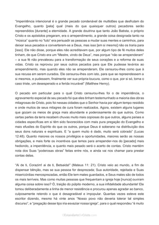 No Facebook curta: www.facebook.com/ArthurWalkigntonPink | www.facebook.com/OEstandartedeCristo
O Senhor Jesus abençoe esta leitura a te pelo Seu Espírito Santo, para Sua glória. Amém!
Espaço Necessário
“Impenitência intencional é o grande pecado condenável de multidões que desfrutam do
Evangelho, quanto [pela] qual (mais do que quaisquer outros) pecadores serão
repreendidos [durante] a eternidade. A grande doutrina que tanto João Batista, o próprio
Cristo e os apóstolos pregaram, era o arrependimento, a grande coisa designada tanto na
“música” quanto no “luto” era persuadir as pessoas a mudar suas mentes e caminhos, para
deixar seus pecados e converterem-se a Deus, mas isso [em si mesmo] não os traria para
[isso]. Ele não disse, porque eles não acreditavam que, por algum tipo de fé muitos deles
tinham, de que Cristo era um “Mestre, vindo de Deus”, mas porque “não se arrependeram”
– a sua fé não prevaleceu para a transformação de seus corações e a reforma de suas
vidas. Cristo os reprovou por seus outros pecados para que Ele pudesse levá-los ao
arrependimento, mas quando eles não se arrependeram, Ele censurou-lhes como que à
sua recusa em serem curados. Ele censurou-lhes com isto, para que se repreendessem a
si mesmos, e pudessem, finalmente ver sua própria loucura, como o que, por si só, torna o
caso triste, um desesperado e a ferida incurável” (Matthew Henry).
O pecado em particular para o qual Cristo censurou-lhes foi o de impenitência, o
agravamento especial de seu pecado foi que eles tinham testemunhado a maioria das obras
milagrosas de Cristo, pois foi nessas cidades que o Senhor havia por algum tempo residido
e onde muitos de seus milagres de cura foram realizados. Agora, existem alguns lugares
que gozam os meios de graça mais abundante e poderosamente do que outros. Como
certas partes da terra recebem chuvas muito mais copiosas do que outros, alguns países e
cidades específicas em si têm sido favorecidos com mais pura pregação do Evangelho e
mais efusões do Espírito do que os outros, porque Deus é soberano na distribuição dos
seus dons naturais e espirituais. E “a quem muito é dado, muito será cobrado” (Lucas
12:48). Quanto maiores os nossos privilégios e oportunidades, maiores serão as nossas
obrigações, e mais forte os incentivos que temos para arrepender-nos do [pecado] mais
hediondo, a impenitência, e quanto mais pesado será o acerto de contas. Cristo mantém
nota dos Suas “poderosas obras” feitas entre nós, e ainda vai nos chamar para prestar
contas delas.
“Ai de ti, Corazim! ai de ti, Betsaida!” (Mateus 11: 21). Cristo veio ao mundo, a fim de
dispensar bênção, mas se sua pessoa for desprezada; Sua autoridade, rejeitada e Suas
misericórdias menosprezadas, então Ele tem males guardados, e Seus males são de todos
os mais terríveis. Mas como muitas pessoas que frequentam a igreja hoje [nunca] ouviram
alguma coisa sobre isso? Ó, traição do púlpito moderno, a sua infidelidade abundante! Ele
tomou deliberadamente a linha de menor resistência e procurou apenas agradar ao banco,
culposamente retendo o que é desagradável e impopular. Quantas vezes esteve este
escritor dizendo, mesmo há vinte anos “Nosso povo não deveria tolerar tal simples
discurso”, e “pregação desse tipo iria esvaziar nossa igreja”, para o qual respondeu “é muito
 