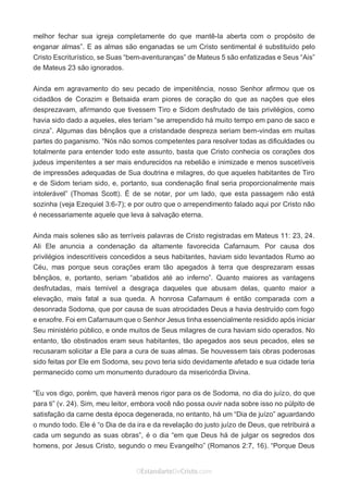 No Facebook curta: www.facebook.com/ArthurWalkigntonPink | www.facebook.com/OEstandartedeCristo
O Senhor Jesus abençoe esta leitura a te pelo Seu Espírito Santo, para Sua glória. Amém!
Espaço Necessário
melhor fechar sua igreja completamente do que mantê-la aberta com o propósito de
enganar almas”. E as almas são enganadas se um Cristo sentimental é substituído pelo
Cristo Escriturístico, se Suas “bem-aventuranças” de Mateus 5 são enfatizadas e Seus “Ais”
de Mateus 23 são ignorados.
Ainda em agravamento do seu pecado de impenitência, nosso Senhor afirmou que os
cidadãos de Corazim e Betsaida eram piores de coração do que as nações que eles
desprezavam, afirmando que tivessem Tiro e Sidom desfrutado de tais privilégios, como
havia sido dado a aqueles, eles teriam “se arrependido há muito tempo em pano de saco e
cinza”. Algumas das bênçãos que a cristandade despreza seriam bem-vindas em muitas
partes do paganismo. “Nós não somos competentes para resolver todas as dificuldades ou
totalmente para entender todo este assunto, basta que Cristo conhecia os corações dos
judeus impenitentes a ser mais endurecidos na rebelião e inimizade e menos suscetíveis
de impressões adequadas de Sua doutrina e milagres, do que aqueles habitantes de Tiro
e de Sidom teriam sido, e, portanto, sua condenação final seria proporcionalmente mais
intolerável” (Thomas Scott). É de se notar, por um lado, que esta passagem não está
sozinha (veja Ezequiel 3:6-7); e por outro que o arrependimento falado aqui por Cristo não
é necessariamente aquele que leva à salvação eterna.
Ainda mais solenes são as terríveis palavras de Cristo registradas em Mateus 11: 23, 24.
Ali Ele anuncia a condenação da altamente favorecida Cafarnaum. Por causa dos
privilégios indescritíveis concedidos a seus habitantes, haviam sido levantados Rumo ao
Céu, mas porque seus corações eram tão apegados à terra que desprezaram essas
bênçãos, e, portanto, seriam “abatidos até ao inferno”. Quanto maiores as vantagens
desfrutadas, mais temível a desgraça daqueles que abusam delas, quanto maior a
elevação, mais fatal a sua queda. A honrosa Cafarnaum é então comparada com a
desonrada Sodoma, que por causa de suas atrocidades Deus a havia destruído com fogo
e enxofre. Foi em Cafarnaum que o Senhor Jesus tinha essencialmente residido após iniciar
Seu ministério público, e onde muitos de Seus milagres de cura haviam sido operados. No
entanto, tão obstinados eram seus habitantes, tão apegados aos seus pecados, eles se
recusaram solicitar a Ele para a cura de suas almas. Se houvessem tais obras poderosas
sido feitas por Ele em Sodoma, seu povo teria sido devidamente afetado e sua cidade teria
permanecido como um monumento duradouro da misericórdia Divina.
“Eu vos digo, porém, que haverá menos rigor para os de Sodoma, no dia do juízo, do que
para ti” (v. 24). Sim, meu leitor, embora você não possa ouvir nada sobre isso no púlpito de
satisfação da carne desta época degenerada, no entanto, há um “Dia de juízo” aguardando
o mundo todo. Ele é “o Dia de da ira e da revelação do justo juízo de Deus, que retribuirá a
cada um segundo as suas obras”, é o dia “em que Deus há de julgar os segredos dos
homens, por Jesus Cristo, segundo o meu Evangelho” (Romanos 2:7, 16). “Porque Deus
 