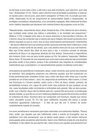 No Facebook curta: www.facebook.com/ArthurWalkigntonPink | www.facebook.com/OEstandartedeCristo
O Senhor Jesus abençoe esta leitura a te pelo Seu Espírito Santo, para Sua glória. Amém!
Espaço Necessário
há de trazer a juízo toda a obra, e até tudo o que está encoberto, quer seja bom, quer seja
mau.” (Eclesiastes 12:14). “Assim, sabe o Senhor livrar da tentação os piedosos, e reservar
os injustos para o dia do juízo, para serem castigados” (2 Pedro 2:9). A punição que será,
então, dispensada há de ser proporcional às oportunidades dadas e desprezadas, os
privilégios concedidos e desprezados, a luz concedida e apagada. Mais intolerável de todos
será o destino daqueles que abusaram dos maiores [meios de] progresso rumo ao Céu.
“Naquele tempo, respondendo Jesus, disse: Graças te dou, ó Pai, Senhor do céu e da terra,
que ocultaste estas coisas aos sábios e entendidos, e as revelaste aos pequeninos.”
(Mateus 11:25). A ligação entre este e os versos anteriores é mais bendita e instrutivo. Ali
o Senhor Jesus dá a entender que a maioria dos seus milagres não haviam produzido bons
efeitos naqueles os que os viram, que os seus observadores permaneceram impenitentes
– tão pouca influência teve sua presença santa e graciosa exercida sobre Cafarnaum, onde
ele passou a maior parte de seu tempo, que o seu destino seria pior do que a de Sodoma.
Mas aqui Cristo desvia Seu olhar da terra para o céu, e encontra consolo na elevada
soberania de Deus e na segurança absoluta da Sua aliança. Censurando a impenitência
dos homens Cristo virou-se para render graças ao Pai. Na palavra “respondeu” Matthew
Henry disse: “É chamado de uma resposta que nenhumas outras palavras são encontradas
gravadas senão a Sua própria, porque é tão confortável uma resposta às considerações
melancólicas que a precederam, e é apropriadamente pesado na balança contra eles.”
Uma palavra de advertência é necessária, talvez, neste momento, pois somos tais criaturas
de extremos. Nos parágrafos anteriores nos referimos aqueles que têm substituído um
Cristo sentimental pelo verdadeiro Cristo, mas o leitor não deve inferir disso que o escritor
acredita em um Cristo estoico – duro, frio, desprovido de sentimento. Não é assim, o Cristo
das Escrituras é o homem perfeito, assim como o Filho de Deus, dotado, portanto, de
sensibilidade humana, sim, capaz de sentir muito mais profundo do que qualquer um de
nós, cujas faculdades estão corrompidos e embotadas pelo pecado. Não se deve pensar,
então, que o Senhor Jesus não foi afetado pela dor, quando Ele pronunciou a condenação
dessas cidades, ou que Ele os via com indiferença fatalista enquanto Ele encontrou conforto
na soberania de Deus. Escritura deve ser comparada com Escritura: Aquele que chorou
sobre Jerusalém (Lucas 19: 41) não seria indiferente enquanto Ele previa a porção
intolerável aguardando Cafarnaum – O fato de que ele era “o homem de dores”
completamente impede tal conceito.
Um aviso semelhante é necessário para hiper-calvinistas com estoicismo fatalista. “Parece
claro, então, que aqueles que são indiferentes sobre o evento do Evangelho, que se
satisfazem com este pensamento, que os eleitos serão salvos, e não sentem nenhuma
preocupação pelos pecadores adormecidos, fazem uma inferência errada de uma doutrina
verdadeira, e não sabem de que espírito são. Jesus chorou por aqueles que pereceram em
 