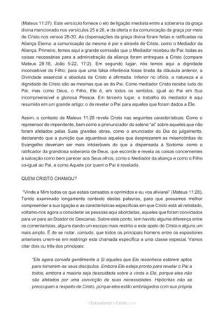 No Facebook curta: www.facebook.com/ArthurWalkigntonPink | www.facebook.com/OEstandartedeCristo
O Senhor Jesus abençoe esta leitura a te pelo Seu Espírito Santo, para Sua glória. Amém!
Espaço Necessário
(Mateus 11:27). Este versículo fornece o elo de ligação imediata entre a soberania da graça
divina mencionado nos versículos 25 e 26, e da oferta e da comunicação da graça por meio
de Cristo nos versos 28-30. As dispensações da graça divina foram feitas e ratificadas na
Aliança Eterna: a comunicação da mesma é por e através de Cristo, como o Mediador da
Aliança. Primeiro, temos aqui a grande comissão que o Mediador recebeu do Pai: todas as
coisas necessárias para a administração da aliança foram entregues a Cristo (compare
Mateus 28:18, João 5:22, 17:2). Em segundo lugar, nós temos aqui a dignidade
inconcebível do Filho: para que uma falsa inferência fosse tirada da cláusula anterior, a
Divindade essencial e absoluta de Cristo é afirmada. Inferior no ofício, a natureza e a
dignidade de Cristo são as mesmas que as do Pai. Como mediador Cristo recebe tudo do
Pai, mas como Deus, o Filho, Ele é, em todos os sentidos, igual ao Pai em Sua
incompreensível e gloriosa Pessoa. Em terceiro lugar, o trabalho do mediador é aqui
resumido em um grande artigo: o de revelar o Pai para aqueles que foram dados a Ele.
Assim, o contexto de Mateus 11:28 revela Cristo nas seguintes características: Como o
repreensor do impenitente, bem como o pronunciador do solene “ai” sobre aqueles que não
foram afetados pelas Suas grandes obras, como o anunciador do Dia do julgamento,
declarando que a punição que aguardava aqueles que desprezaram as misericórdias do
Evangelho deveriam ser mais intoleráveis do que a dispensada à Sodoma: como o
ratificador da grandiosa soberania de Deus, que esconde e revela as coisas concernentes
à salvação como bem parecer aos Seus olhos, como o Mediador da aliança e como o Filho
co-igual ao Pai, e como Aquele por quem o Pai é revelado.
QUEM CRISTO CHAMOU?
“Vinde a Mim todos os que estais cansados e oprimidos e eu vos aliviarei” (Mateus 11:28).
Tendo examinado longamente contexto destas palavras, para que possamos melhor
compreender a sua ligação e as características específicas em que Cristo está ali retratado,
voltamo-nos agora a considerar as pessoas aqui abordadas, aqueles que foram convidados
para vir para ao Doador do Descanso. Sobre este ponto, tem havido alguma diferença entre
os comentaristas, alguns dando um escopo mais restrito a este apelo de Cristo e alguns um
mais amplo. É de se notar, contudo, que todos os principais homens entre os expositores
anteriores unem-se em restringir esta chamada específica a uma classe especial. Vamos
citar dois ou três dos principais:
“Ele agora convida gentilmente a Si aqueles que Ele reconhece estarem aptos
para tornarem-se seus discípulos. Embora Ele esteja pronto para revelar o Pai a
todos, embora a maioria seja descuidada sobre a vinda a Ele, porque eles não
são afetados por uma convicção de suas necessidades. Hipócritas não se
preocupam a respeito de Cristo, porque eles estão embriagados com sua própria
 