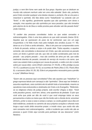 No Facebook curta: www.facebook.com/ArthurWalkigntonPink | www.facebook.com/OEstandartedeCristo
O Senhor Jesus abençoe esta leitura a te pelo Seu Espírito Santo, para Sua glória. Amém!
Espaço Necessário
justiça, e nem têm fome nem sede de Sua graça. Aqueles que se dedicam ao
mundo não colocam nenhum valor em uma vida celestial. Seria vão, portanto,
para Cristo convidar qualquer uma destas classes e, portanto, Ele se vira para o
miserável e oprimido. Ele fala deles como “trabalhando” ou estando sob um
“fardo”, e não significa, geralmente aqueles que são oprimidos com dores e
vexação, mas aqueles que são oprimidos por seus pecados, que são tomados
pelo alarme da ira de Deus e estão prontos para afundar sob tão pesado fardo”
(João Calvino).
“O caráter das pessoas convidadas: todos os que estais cansados e
sobrecarregados. Esta é uma boa palavra ao que está cansado (Isaías 50:4).
Aqueles que se queixavam do peso da lei cerimonial, que era um jugo
insuportável, e foi feita muito mais pela tradição dos anciãos (Lucas 11: 46),
deixe-os vir a Cristo e serão aliviados... Mas é sim para ser compreendido como
o fardo do pecado, ambos a culpa e do poder dele. Todos aqueles, e aqueles
somente, são convidados a descansar em Cristo, que são sensíveis ao pecado
como um fardo e gemem sob ele, que não só estão condenados pelo mal do
pecado - seu próprio pecado -, mas são contritos de alma por ele, que estão
realmente doentes de pecado, cansado do serviço do mundo e da carne, que
veem seu estado triste e perigoso por causa do pecado, e estão com dor e medo
sobre por causa disto: como Efraim (Jeremias 31:18-20), o filho pródigo (Lucas
15:17), o publicano (Lucas 18:13), os ouvintes de Pedro (Atos 2:37), Paulo (Atos
9), o carcereiro (Atos 16: 29, 30). Este é um preparativo necessário para o perdão
e a paz” (Matthew Henry).
“Quem são as pessoas aqui convidadas? Eles são aqueles que “trabalham” (o
grego expressa labuta com cansaço) e são “oprimidos”. Deve aqui ser limitado a
assuntos espirituais, caso contrário ele irá admitir toda a humanidade, mesmo os
opositores mais endurecidos e obstinados de Cristo e do Evangelho. “Referindo-
se os religiosos cheios de justiça própria, este escritor chegou a dizer, “Você
evita pecados graves, você tem, talvez, uma aparência de piedade. O pior que
você acha que pode ser dito de você é que você emprega todos os seus
pensamentos e todos os meios que não lhe trarão sob o chicote da lei, amontoar
dinheiro, juntar a casa a casa e campo a campo; ou vocês gastam seus dias em
total indolência, andando no caminho de seus próprios corações e olhando mais
longe e aqui vocês dirão encontrar prazer, e insistir nisso: que vocês não são
nem cansados nem sobrecarregados... então é evidente que vocês não são as
pessoas a quem Cristo aqui convida para participar de seu descanso” (John
Newton).
 