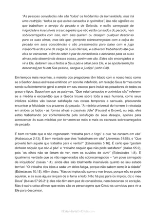 No Facebook curta: www.facebook.com/ArthurWalkigntonPink | www.facebook.com/OEstandartedeCristo
O Senhor Jesus abençoe esta leitura a te pelo Seu Espírito Santo, para Sua glória. Amém!
Espaço Necessário
“As pessoas convidadas não são 'todos' os habitantes da humanidade, mas há
uma restrição: “todos os que estais cansados e oprimidos”, isto não significa os
que trabalham a serviço do pecado e de Satanás, e estão carregados de
iniquidade e insensíveis a isso; aqueles que não estão cansados do pecado, nem
sobrecarregados com isso, nem eles querem ou desejam qualquer descanso
para as suas almas, mas tais que, gemendo sobrecarregados com a culpa do
pecado em suas consciências e são pressionados para baixo com o jugo
insuportável da Lei e da carga de suas ofensas, e estiveram trabalhando até que
eles se cansaram, a fim de obter a paz de consciência e descanso para as suas
almas pela observância dessas coisas, porém em vão. Estes são encorajados a
vir a Ele, deitarem seus fardos a Seus pés e olhar para Ele, e se apoderarem [do
descanso] por fé em Sua pessoa, sangue e justiça” (John Gill).
Em tempos mais recentes, a maioria dos pregadores têm lidado com o nosso texto como
se o Senhor Jesus estivesse emitindo um convite indefinido, em relação Seus termos como
sendo suficientemente geral e amplo em seu escopo para incluir os pecadores de todos os
graus e tipos. Supunham que as palavras, “Que estai cansados e oprimidos são" referem-
se a miséria e escravidão que a Queda trouxe sobre toda a raça humana, como seus
infelizes súditos vão buscar satisfação nas coisas temporais e sensuais, procurando
encontrar a felicidade nos prazeres do pecado. “A miséria universal do homem é retratada
em ambos os lados - as formas ativas e passivas dele” (Fausset e Brown), ou seja, eles
estão trabalhando por contentamento pela satisfação de seus desejos, apenas para
acrescentar às suas misérias por tornarem-se mais e mais os escravos sobrecarregados
de pecado.
É bem verdade que o não regenerado “trabalha para o fogo” e que “se cansem em vão”
(Habacuque 2:13). É bem verdade que eles “trabalham em vão” (Jeremias 51:58), e “Que
proveito tem aquele que trabalha para o vento?” (Eclesiastes 5:16). É certo que “gastam
dinheiro naquilo que não é pão” e “trabalho naquilo que não pode satisfazer” (Isaías 55:2),
pois “os olhos não se fartam de ver, nem os ouvidos de ouvir” (Eclesiastes 1:8). É
igualmente verdade que os não regenerados são sobrecarregados – “um povo carregado
de iniquidade” (Isaías 1:4), ainda eles são totalmente insensíveis quanto ao seu estado
terrível: “O trabalho dos tolos a cada um deles fatiga, porque não sabem como ir à cidade”
(Eclesiastes 10:15). Além disso, “Mas os ímpios são como o mar bravo, porque não se pode
aquietar, e as suas águas lançam de si lama e lodo. Não há paz para os ímpios, diz o meu
Deus” (Isaías 57:20-21): eles não têm nem paz de consciência, nem descanso de coração.
Mas é outra coisa afirmar que estes são os personagens que Cristo os convidou para vir a
Ele para descansar.
 