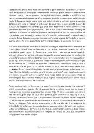 No Facebook curta: www.facebook.com/ArthurWalkigntonPink | www.facebook.com/OEstandartedeCristo
O Senhor Jesus abençoe esta leitura a te pelo Seu Espírito Santo, para Sua glória. Amém!
Espaço Necessário
Pessoalmente, prefiro muito mais a tese defendida pelos escritores mais antigos, pois com
raras exceções suas exposições são muito mais sólidas do que as fornecidas em dias mais
recentes. Desde o século passado, um espírito latitudinário começou a aparecer e até
mesmo os mais ortodoxos eram amiúde, inconscientemente, em algum grau afetados deste
modo. O banco da igreja estava cada vez mais inclinado a se irritar contra o que eles
consideravam como a “rigidez” e “estreiteza” de seus pais, e os do púlpito tiveram de
suavizar os aspectos da Verdade que eram mais repelentes à mente carnal se eles
estivessem retendo a sua popularidade. Lado a lado com as descobertas e invenções
modernas, o aumento de meios de viagens e da divulgação de notícias, vieram no que foi
chamado de “uma perspectiva mais ampla” e “um espírito mais caridoso”, e posando como
um anjo de luz Satanás conseguiu “Arminianisar” muitos lugares da Verdade, e mesmo
quando tal não foi conseguido, O alto Calvinismo foi reduzido a calvinismo moderado.
Isto a que acabamos de aludir não é nenhuma concepção distorcida nossa, a emissão de
uma teologia radical, mas um fato solene que nenhum estudante honesto da história
eclesiástica pode negar. A Cristandade, meu leitor, não entrou nesta condição
indescritivelmente terrível que está agora de repente: sim seu estado atual é o resultado de
uma deterioração constante e de longo prazo. O veneno mortal do erro foi introduzido um
pouco aqui e um pouco ali, a quantidade sendo aumentada [assim] como menos oposição
foi feita contra ele. Conforme as atividades “missionárias” absorveram mais e mais a
atenção e força da Igreja, o padrão de doutrina foi rebaixado, sentimento deslocaram
convicções, foram introduzidos métodos carnais, até que, em um tempo relativamente curto
nove décimos daqueles enviados para “o campo estrangeiro” eram classificados como
arminianos, pregando “outro evangelho”. Este reagiu sobre as terras natais e logo as
interpretações das Escrituras dadas por seus púlpitos foram harmonizadas com o “novo
espírito” que havia cativado a Cristandade.
Embora estejamos longe de afirmar que tudo o que é moderno é mau ou que tudo que é
antigo era excelente, contudo não há qualquer dúvida em nossa mente que, de longe, a
maior parte do lisonjeado “progresso” dos séculos XIX e XX foi um progresso para baixo e
não para cima, para longe de Deus e não para Ele, para a escuridão e não para a luz. E,
portanto, cabe-nos examinar com cuidado dobrado e cautela os pontos de vista religiosos
ou formas que se desviaram dos ensinamentos e práticas comuns dos Reformadores e
Puritanos piedosos. Este escritor sinceramente confia que ele não é um adorador da
antiguidade, como tal, nem ele deseja chamar qualquer homem de “pai”, mas tendo em
vista a terrível corrupção da Verdade e desvio da piedade vital somos compelidos a encarar
com desconfiança aquelas interpretações “amplas” da Palavra de Deus que se tornaram
tão populares nos últimos tempos
 