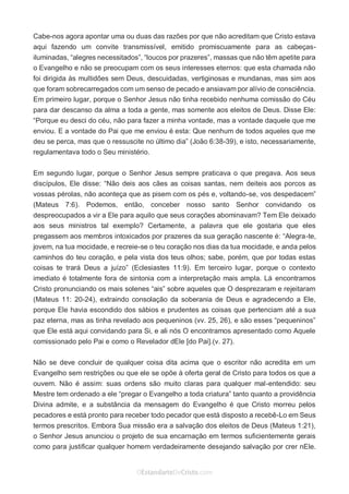 No Facebook curta: www.facebook.com/ArthurWalkigntonPink | www.facebook.com/OEstandartedeCristo
O Senhor Jesus abençoe esta leitura a te pelo Seu Espírito Santo, para Sua glória. Amém!
Espaço Necessário
Cabe-nos agora apontar uma ou duas das razões por que não acreditam que Cristo estava
aqui fazendo um convite transmissível, emitido promiscuamente para as cabeças-
iluminadas, “alegres necessitados”, “loucos por prazeres”, massas que não têm apetite para
o Evangelho e não se preocupam com os seus interesses eternos: que esta chamada não
foi dirigida às multidões sem Deus, descuidadas, vertiginosas e mundanas, mas sim aos
que foram sobrecarregados com um senso de pecado e ansiavam por alívio de consciência.
Em primeiro lugar, porque o Senhor Jesus não tinha recebido nenhuma comissão do Céu
para dar descanso da alma a toda a gente, mas somente aos eleitos de Deus. Disse Ele:
“Porque eu desci do céu, não para fazer a minha vontade, mas a vontade daquele que me
enviou. E a vontade do Pai que me enviou é esta: Que nenhum de todos aqueles que me
deu se perca, mas que o ressuscite no último dia” (João 6:38-39), e isto, necessariamente,
regulamentava todo o Seu ministério.
Em segundo lugar, porque o Senhor Jesus sempre praticava o que pregava. Aos seus
discípulos, Ele disse: “Não deis aos cães as coisas santas, nem deiteis aos porcos as
vossas pérolas, não aconteça que as pisem com os pés e, voltando-se, vos despedacem”
(Mateus 7:6). Podemos, então, conceber nosso santo Senhor convidando os
despreocupados a vir a Ele para aquilo que seus corações abominavam? Tem Ele deixado
aos seus ministros tal exemplo? Certamente, a palavra que ele gostaria que eles
pregassem aos membros intoxicados por prazeres da sua geração nascente é: “Alegra-te,
jovem, na tua mocidade, e recreie-se o teu coração nos dias da tua mocidade, e anda pelos
caminhos do teu coração, e pela vista dos teus olhos; sabe, porém, que por todas estas
coisas te trará Deus a juízo” (Eclesiastes 11:9). Em terceiro lugar, porque o contexto
imediato é totalmente fora de sintonia com a interpretação mais ampla. Lá encontramos
Cristo pronunciando os mais solenes “ais” sobre aqueles que O desprezaram e rejeitaram
(Mateus 11: 20-24), extraindo consolação da soberania de Deus e agradecendo a Ele,
porque Ele havia escondido dos sábios e prudentes as coisas que pertenciam até a sua
paz eterna, mas as tinha revelado aos pequeninos (vv. 25, 26), e são esses “pequeninos”
que Ele está aqui convidando para Si, e ali nós O encontramos apresentado como Aquele
comissionado pelo Pai e como o Revelador dEle [do Pai].(v. 27).
Não se deve concluir de qualquer coisa dita acima que o escritor não acredita em um
Evangelho sem restrições ou que ele se opõe à oferta geral de Cristo para todos os que a
ouvem. Não é assim: suas ordens são muito claras para qualquer mal-entendido: seu
Mestre tem ordenado a ele “pregar o Evangelho a toda criatura” tanto quanto a providência
Divina admite, e a substância da mensagem do Evangelho é que Cristo morreu pelos
pecadores e está pronto para receber todo pecador que está disposto a recebê-Lo em Seus
termos prescritos. Embora Sua missão era a salvação dos eleitos de Deus (Mateus 1:21),
o Senhor Jesus anunciou o projeto de sua encarnação em termos suficientemente gerais
como para justificar qualquer homem verdadeiramente desejando salvação por crer nEle.
 