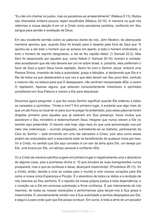 No Facebook curta: www.facebook.com/ArthurWalkigntonPink | www.facebook.com/OEstandartedeCristo
O Senhor Jesus abençoe esta leitura a te pelo Seu Espírito Santo, para Sua glória. Amém!
Espaço Necessário
“Eu não vim chamar os justos, mas os pecadores ao arrependimento” (Mateus 9:13). Muitos
são chamados embora poucos sejam escolhidos (Mateus 20:16). A maneira na qual nós
referimos a nossa eleição é em vir a Cristo como pecadores perdidos, confiando em Seu
sangue para perdão e aceitação de Deus.
Em seu excelente sermão sobre as palavras diante de nós, John Newton, de abençoada
memória apontou que, quando Davi foi levado para o deserto pela fúria de Saul que “E
ajuntou-se a ele todo o homem que se achava em aperto, e todo o homem endividado, e
todo o homem de espírito desgostoso, e ele se fez capitão deles” (1 Samuel 22:2). Mas
Davi foi desprezado por aqueles que, como Nabal (1 Samuel 25:10) viveram à vontade:
eles acreditavam que ele não deveria ser um rei sobre Israel, e, portanto, eles preferiram o
favor de Saul a quem Deus havia rejeitado. Assim foi com o Senhor Jesus: embora uma
Pessoa Divina, investido de toda a autoridade, graça e bênçãos, e declarando que Ele é o
Rei de todos os que obedecerem a sua voz e que eles devem ser Seu povo feliz, contudo
a maioria não viu beleza para que O desejassem, não sentiram necessidade dEle, e assim
O rejeitaram. Apenas alguns, que estavam conscientemente miseráveis e oprimidos
acreditaram em Sua Palavra e vieram a Ele para descansar.
Devemos agora perguntar, o que fez nosso Senhor significar quando Ele ordenou a todos
os cansados e oprimidos: “Vinde a mim”? Em primeiro lugar, é evidente que algo mais do
que um ato físico ou local de vir para ouvi-lo pregar foi pretendido, pois estas palavras foram
dirigidas primeiro para aqueles que já estavam em Sua presença: havia muitos que
assistiram o Seu ministério e testemunharam Seus milagres que nunca vieram a Ele no
sentido aqui pretendido. O mesmo vale hoje: algo mais do que uma aproximação nua por
meio das ordenanças – ouvindo pregações, submetendo-se ao batismo, participando da
Ceia do Senhor – está envolvido em uma ida salvadora a Cristo, pois atos como esses
podem ser executados sem o executante estar se beneficiando de qualquer coisa por isso.
Vir a Cristo, no sentido que Ele aqui convidou é um sair da alma após Ele, um desejo por
Ele, uma busca por Ele, um abraço pessoal e confiante nEle.
Vir a Cristo de maneira salvífica sugere em primeiro lugar e negativamente uma o abandono
de alguma coisa, pois a promessa divina é: “O que encobre as suas transgressões nunca
prosperará, mas o que as confessa e deixa, alcançará misericórdia” (Provérbios 28:13). Vir
a Cristo, então, denota a virar as costas para o mundo e virar nossos corações para Ele
como a nossa única Esperança e Porção. É o abandono de todos os ídolos e a rendição de
nós mesmos ao Seu senhorio. É o repúdio da nossa própria justiça e toda dependência, e
o coração vai a Ele em amorosa submissão e firme confiança. É sair inteiramente de nós
mesmos, de todas as nossas resoluções e performances para lançar-nos à Sua graça e
misericórdia. É voluntariamente render-nos à Sua autoridade a sermos despojados por Ele,
e segui-Lo para onde quer que Ele possa conduzir. Em suma, é toda a alma de um pecador
 