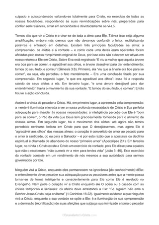 No Facebook curta: www.facebook.com/ArthurWalkigntonPink | www.facebook.com/OEstandartedeCristo
O Senhor Jesus abençoe esta leitura a te pelo Seu Espírito Santo, para Sua glória. Amém!
Espaço Necessário
culpado e autocondenado voltando-se totalmente para Cristo, no exercício de todas as
nossas faculdades, respondendo às suas reivindicações sobre nós, preparados para
confiar sem reservas, amar em sinceridade e devotadamente servi-Lo.
Temos dito que vir a Cristo é o virar-se de toda a alma para Ele. Talvez isso exija alguma
amplificação, embora nós cremos que não devamos confundir o leitor, multiplicando
palavras e entrando em detalhes. Existem três principais faculdades na alma: a
compreensão, os afetos e a vontade – e como cada uma delas eram operantes foram
afetadas pelo nosso rompimento original de Deus, por isso elas são e devem ser ativas em
nosso retorno a Ele em Cristo. Sobre Eva está registrado “E viu a mulher que aquela árvore
era boa para se comer, e agradável aos olhos, e árvore desejável para dar entendimento;
tomou do seu fruto, e comeu” (Gênesis 3:6). Primeiro, ela “viu que a árvore era boa para se
comer”, ou seja, ela percebeu o fato mentalmente – Era uma conclusão tirada por sua
compreensão. Em segundo lugar, “e que era agradável aos olhos”: essa foi a resposta
saindo de seus afetos a ela. Em terceiro lugar, “e uma árvore desejável para dar
entendimento”: havia o movimento da sua vontade. “E tomou do seu fruto, e comeu”: Então
houve a ação concluída.
Assim é a vinda do pecador a Cristo. Há, em primeiro lugar, a apreensão pela compreensão:
a mente é iluminada e levada a ver a nossa profunda necessidade de Cristo e Sua perfeita
adequação para atender às nossas necessidades: a inteligência percebe que Ele é “bom
para se comer”, o Pão da vida que Deus tem graciosamente fornecido para o alimento de
nossas almas. Em segundo lugar, há o movimento dos afetos: até agora não temos
percebido nenhuma beleza em Cristo para que O desejássemos, mas agora Ele é
“agradável aos olhos” das nossas almas: o coração é convertido do amor ao pecado para
o amor à santidade, do eu para o Salvador – é por esta razão que a apostasia ou declínio
espiritual é chamado de abandono do nosso “primeiro amor” (Apocalipse 2:4). Em terceiro
lugar, na vinda a Cristo existe a Cristo um exercício da vontade, pois Ele disse para aqueles
que não o receberam: “não quereis vir a mim para terdes vida” (João 5: 40). Este exercício
da vontade consiste em um rendimento de nós mesmos a sua autoridade para sermos
governados por Ele.
Ninguém virá a Cristo, enquanto eles permanecem na ignorância [do conhecimento] dEle:
o entendimento deve perceber sua adequação para os pecadores antes que a mente possa
tornar-se de forma inteligente e conscientemente para Ele como Ele é revelado no
Evangelho. Nem pode o coração vir a Cristo enquanto ele O odeia ou é casado com as
coisas temporais e sensuais: os afetos deve arrastados a Ele: “Se alguém não ama o
Senhor Jesus Cristo, seja anátema” (1 Coríntios 16:22). Igualmente evidente é que ninguém
virá a Cristo, enquanto a sua vontade se opõe a Ele: é a iluminação de sua compreensão
e a demissão (mortificação) de suas afeições que subjuga sua inimizade e torna o pecador
 