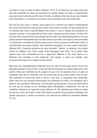 No Facebook curta: www.facebook.com/ArthurWalkigntonPink | www.facebook.com/OEstandartedeCristo
O Senhor Jesus abençoe esta leitura a te pelo Seu Espírito Santo, para Sua glória. Amém!
Espaço Necessário
voluntário no dia do poder de Deus (Salmos 110:3). É útil observar que estes exercícios
das três faculdades da alma correspondem ao caráter tríplice de Cristo: o entendimento
que está sendo iluminado por Ele como Profeta, os afetos sendo movido por seu trabalho
como Sacerdote, e a vontade se curvando a Sua autoridade como Rei sobre Sião.
Nos dias de Sua carne, o Senhor Jesus dignou-se a ministrar aos males e necessidades
dos corpos dos homens e não poucos vieram a Ele e foram curados: em que possamos ver
um esboço dele como o grande Médico das almas e o que é exigido dos pecadores se
quiserem receber a cura espiritual em Suas mãos. Aqueles que procuraram a Cristo a fim
de obter alívio corporal foram persuadidos de Seu poder, Sua disposição graciosa, e de sua
própria extrema necessidade de cura. Mas note-se que então, como agora, essa persuasão
na suficiência e prontidão do Senhor para socorrer variou em grau em diferentes casos. O
centurião falou com plena certeza: “dize somente uma palavra, e o meu criado há de sarar"
(Mateus 8:8). O leproso expressou-se mais hesitante: “Senhor, se quiseres, bem podes
limpar-me” (Mateus 8:2). Outro usado ainda linguagem mais fraca: “se tu podes fazer
alguma coisa, tem compaixão de nós, e ajuda-nos” (Marcos 9: 22), mas mesmo aí o
Redentor não esmagou a cana quebrada, nem apagou o pavio que fumega, mas
graciosamente operou um milagre em Seu Nome.
Mas deixe ser cuidadosamente observado que, em cada um dos casos acima, houve uma
aplicação pessoal e real a Cristo, e era esta mesma aplicação (ou aproximação para e por
apelar a Ele) que manifesta sua fé, apesar de que a fé era pequena como um grão de
mostarda. Eles não se contentam com ter ouvido falar de sua fama, porém mais do isso:
eles realmente O procuraram para si, dá-Lo o seu caso, e imploraram Sua compaixão.
Assim deve ser com aqueles preocupados com interesses da alma: a fé salvadora não é
passiva, mas operatória. Além disso, a fé daqueles que buscavam a Cristo para alívio físico
foi uma que se recusou a ser intimidada pelas dificuldades e desânimos. Em vão as
multidões ordenaram ao cego ficar quieto (Marcos 10: 48), sabendo que Cristo era capaz
de dar-lhe a vista, ele clamou muito mais. Mesmo quando Cristo pareceu manifestar uma
grande segurança, a mulher se recusou a sair até que seu pedido foi concedido (Mateus
15: 27).
 