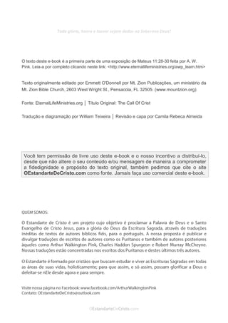 No Facebook curta: www.facebook.com/ArthurWalkigntonPink | www.facebook.com/OEstandartedeCristo
O Senhor Jesus abençoe esta leitura a te pelo Seu Espírito Santo, para Sua glória. Amém!
Espaço Necessário
Toda glória, honra e louvor sejam dados ao Soberano Deus!
O texto deste e-book é a primeira parte de uma exposição de Mateus 11:28-30 feita por A. W.
Pink. Leia-a por completo clicando neste link: <http://www.eternallifeministries.org/awp_learn.htm>
Texto originalmente editado por Emmett O'Donnell por Mt. Zion Publicações, um ministério da
Mt. Zion Bible Church, 2603 West Wright St., Pensacola, FL 32505. (www.mountzion.org)
Fonte: EternalLifeMinistries.org │ Título Original: The Call Of Crist
Tradução e diagramação por William Teixeira │ Revisão e capa por Camila Rebeca Almeida
Você tem permissão de livre uso deste e-book e o nosso incentivo a distribuí-lo,
desde que não altere o seu conteúdo e/ou mensagem de maneira a comprometer
a fidedignidade e propósito do texto original, também pedimos que cite o site
OEstandarteDeCristo.com como fonte. Jamais faça uso comercial deste e-book.
 