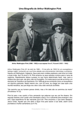 No Facebook curta: www.facebook.com/ArthurWalkigntonPink | www.facebook.com/OEstandartedeCristo
O Senhor Jesus abençoe esta leitura a te pelo Seu Espírito Santo, para Sua glória. Amém!
Espaço Necessário
Uma Biografia de Arthur Walkington Pink
Arthur Walkington Pink (1886 - 1952) e sua esposa Vera E. Russell (1893 – 1962)
Arthur Walkington Pink (01 de abril de 1886 – 15 de julho de 1952) foi um evangelista e
teólogo inglês, conhecido por sua firme adesão aos ensinamentos calvinistas e puritanos.
Nasceu em Nottingham, Inglaterra. Seus pais eram cristãos piedosos e ele tinha um irmão
e duas irmãs. Aos 16 anos A. W. Pink encerrou os seus estudos e entrou para o ramo de
negócios. Rapidamente obteve sucesso no que havia determinado fazer, mas, para a
tristeza dos seus pais, ele abriu mão do Evangelho. Foi nesta época que ele se tornou um
discípulo da Teosofia e do Espiritismo. Em 1908 ele já era conhecido como um teosofista e
um espírita praticante. Neste mesmo ano, com 22 anos, ao chegar em casa após uma
reunião teosófica, seu pai dirigiu-se a ele e citou este versículo da Bíblia:
"Há caminho que ao homem parece direito, mas o fim dele são os caminhos da morte"
(Provérbios 14:12)
Pink foi para o seu quarto e ficou pensando nas palavras que seu pai lhe dissera. Em
seguida resolveu orar e pedir uma orientação a Deus. Foi o suficiente para enxergar o seu
erro. Esta experiência foi tão marcante que A.W. Pink encontrou o que tanto desejava:
Jesus Cristo, Aquele que Lhe daria a Água Viva para saciar a sua sede, assim como
prometera à mulher samaritana (Jo 4:14).
 