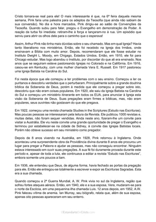 No Facebook curta: www.facebook.com/ArthurWalkigntonPink | www.facebook.com/OEstandartedeCristo
O Senhor Jesus abençoe esta leitura a te pelo Seu Espírito Santo, para Sua glória. Amém!
Espaço Necessário
Cristo tornara-se real para ele! O mais interessante é que, na 6ª feira daquela mesma
semana, Pink faria uma palestra para os adeptos da Teosofia (que ainda não sabiam de
sua conversão). No dia e hora marcados, Pink dirigiu-se ao salão de Convenções da
Teosofia. Quando subiu para falar, pregou o Evangelho em demonstração de Poder. A
reação da turba foi imediata: retiram-lhe à força e lançaram-no à rua. Um episódio que
serviu para abrir os olhos dele para o caminho que o esperava!
Assim, Arthur Pink não tinha mais dúvidas sobre o seu chamado. Mas em qual Igreja? Havia
tanto liberalismo nos ministérios. Então, ele foi recebido na Igreja dos Irmãos, onde
ensinavam a Bíblia com muito amor. Depois, recomendaram que ele fosse estudar no
Instituto Dwight L. Moody, em Chigago, Estados Unidos. Então, em 1910, ele foi para
Chicago estudar. Mas logo abandou o Instituto, por discordar do que ali era ensinado. Nos
anos que se seguiram esteve pastoreando Igrejas no Colorado e na Califórnia. Em 1916,
casou-se em Kentucky, com uma mulher chamada Vera E. Russell. Em 1917 pastoreou
uma Igreja Batista na Carolina do Sul.
Foi nesta época que ele começou a ter problemas com o seu ensino. Começou a ler os
puritanos e descobriu verdades que o perturbaram. Principalmente sobre a grande doutrina
bíblica da Soberania de Deus, porém à medida que ele começou a pregar sobre isto,
descobriu que não eram coisas populares. Em 1920, ele saiu da Igreja Batista na Carolina
do Sul e começou um ministério itinerante em todos os EUA, para anunciar à Igreja esta
visão da Soberania de Deus. Suas pregações eram firmes e bíblicas, mas, não eram
populares, seus ouvintes não gostavam do que ele pregava.
Em 1922, começou uma revista chamada Studies in the Scriptures (Estudo nas Escrituras).
Mas poucas pessoas se interessaram pela leitura da Revista. Ele publicou 1000 revistas e,
muitas delas, não foram sequer vendidas. Ainda neste ano, fizeram-lhe um convite para
visitar a Austrália. Ele viu neste convite uma grande oportunidade de pregar o Evangelho e
terminou por estabelecer-se na cidade de Sidney, à convite das Igrejas Batistas locais.
Porém não obteve sucesso em seu ministério como pregador.
Depois de 8 anos vivendo na Austrália, em 1928, Pink retornou à Inglaterra. Onde
aconteceu uma surpreendente obra da Providência divina durante 8 anos ele procurou um
lugar para pregar a Palavra e ajudar as pessoas, mas não conseguiu encontrar. Ninguém
estava interessado em ouvir suas pregações. A sua fé foi duramente provada durante este
período e, apesar de toda a luta, ele continuava a editar a revista “Estudo nas Escrituras”,
embora somente uns poucos a liam.
Em 1936, ele entendeu que Deus, de alguma forma, havia fechado as portas da pregação
para ele. Então ele entregou-se totalmente a escrever e expor as Escrituras Sagradas. Esta
era a sua chamada.
Quando começou a 2ª Guerra Mundial, A. W. Pink vivia no sul da Inglaterra, região que
sofreu fortes ataques aéreos. Então, em 1940, ele e a sua esposa, Vera, mudaram-se para
o norte da Escócia, em uma pequenina ilha chamada Luis. 12 anos depois, em 1952, A.W.
Pink faleceu vítima de anemia. Ian Murray, seu biógrafo, relata que, além de sua esposa,
apenas oito pessoas apareceram em seu enterro.
 