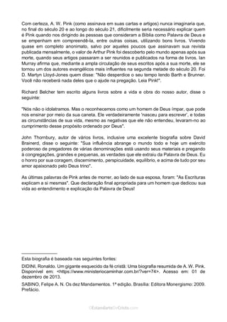 No Facebook curta: www.facebook.com/ArthurWalkigntonPink | www.facebook.com/OEstandartedeCristo
O Senhor Jesus abençoe esta leitura a te pelo Seu Espírito Santo, para Sua glória. Amém!
Espaço Necessário
Com certeza, A. W. Pink (como assinava em suas cartas e artigos) nunca imaginaria que,
no final do século 20 e ao longo do século 21, dificilmente seria necessário explicar quem
é Pink quando nos dirigindo às pessoas que consideram a Bíblia como Palavra de Deus e
se empenham em compreendê-la, entre outras coisas, utilizando bons livros. Vivendo
quase em completo anonimato, salvo por aqueles poucos que assinavam sua revista
publicada mensalmente, o valor de Arthur Pink foi descoberto pelo mundo apenas após sua
morte, quando seus artigos passaram a ser reunidos e publicados na forma de livros. Ian
Murray afirma que, mediante a ampla circulação de seus escritos após a sua morte, ele se
tornou um dos autores evangélicos mais influentes na segunda metade do século 20. Foi
D. Martyn Lloyd-Jones quem disse: "Não desperdice o seu tempo lendo Barth e Brunner.
Você não receberá nada deles que o ajude na pregação. Leia Pink!".
Richard Belcher tem escrito alguns livros sobre a vida e obra do nosso autor, disse o
seguinte:
"Nós não o idolatramos. Mas o reconhecemos como um homem de Deus ímpar, que pode
nos ensinar por meio da sua caneta. Ele verdadeiramente 'nasceu para escrever’, e todas
as circunstâncias de sua vida, mesmo as negativas que ele não entendeu, levaram-no ao
cumprimento desse propósito ordenado por Deus".
John Thornbury, autor de vários livros, inclusive uma excelente biografia sobre David
Brainerd, disse o seguinte: "Sua influência abrange o mundo todo e hoje um exército
poderoso de pregadores de várias denominações está usando seus materiais e pregando
à congregações, grandes e pequenas, as verdades que ele extraiu da Palavra de Deus. Eu
o honro por sua coragem, discernimento, perspicuidade, equilíbrio, e acima de tudo por seu
amor apaixonado pelo Deus trino".
As últimas palavras de Pink antes de morrer, ao lado de sua esposa, foram: "As Escrituras
explicam a si mesmas". Que declaração final apropriada para um homem que dedicou sua
vida ao entendimento e explicação da Palavra de Deus!
______________
Esta biografia é baseada nas seguintes fontes:
DIDINI, Ronaldo. Um gigante esquecido da fé cristã: Uma biografia resumida de A. W. Pink.
Disponível em: <https://www.ministeriocaminhar.com.br/?ver=74>. Acesso em: 01 de
dezembro de 2013.
SABINO, Felipe A. N. Os dez Mandamentos. 1ª edição. Brasília: Editora Monergismo: 2009.
Prefácio.
 
