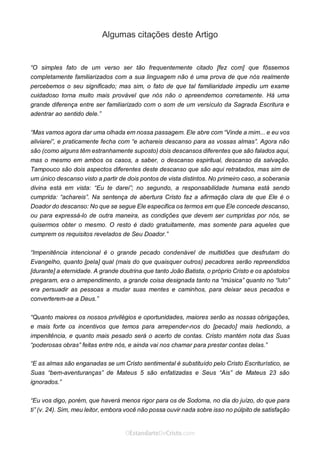 No Facebook curta: www.facebook.com/ArthurWalkigntonPink | www.facebook.com/OEstandartedeCristo
O Senhor Jesus abençoe esta leitura a te pelo Seu Espírito Santo, para Sua glória. Amém!
Espaço Necessário
Algumas citações deste Artigo
“O simples fato de um verso ser tão frequentemente citado [fez com] que fôssemos
completamente familiarizados com a sua linguagem não é uma prova de que nós realmente
percebemos o seu significado; mas sim, o fato de que tal familiaridade impediu um exame
cuidadoso torna muito mais provável que nós não o apreendemos corretamente. Há uma
grande diferença entre ser familiarizado com o som de um versículo da Sagrada Escritura e
adentrar ao sentido dele.”
“Mas vamos agora dar uma olhada em nossa passagem. Ele abre com “Vinde a mim... e eu vos
aliviarei”, e praticamente fecha com “e achareis descanso para as vossas almas”. Agora não
são (como alguns têm estranhamente suposto) dois descansos diferentes que são falados aqui,
mas o mesmo em ambos os casos, a saber, o descanso espiritual, descanso da salvação.
Tampouco são dois aspectos diferentes deste descanso que são aqui retratados, mas sim de
um único descanso visto a partir de dois pontos de vista distintos. No primeiro caso, a soberania
divina está em vista: “Eu te darei”; no segundo, a responsabilidade humana está sendo
cumprida: “achareis”. Na sentença de abertura Cristo faz a afirmação clara de que Ele é o
Doador do descanso: No que se segue Ele especifica os termos em que Ele concede descanso,
ou para expressá-lo de outra maneira, as condições que devem ser cumpridas por nós, se
quisermos obter o mesmo. O resto é dado gratuitamente, mas somente para aqueles que
cumprem os requisitos revelados de Seu Doador.”
“Impenitência intencional é o grande pecado condenável de multidões que desfrutam do
Evangelho, quanto [pela] qual (mais do que quaisquer outros) pecadores serão repreendidos
[durante] a eternidade. A grande doutrina que tanto João Batista, o próprio Cristo e os apóstolos
pregaram, era o arrependimento, a grande coisa designada tanto na “música” quanto no “luto”
era persuadir as pessoas a mudar suas mentes e caminhos, para deixar seus pecados e
converterem-se a Deus.”
“Quanto maiores os nossos privilégios e oportunidades, maiores serão as nossas obrigações,
e mais forte os incentivos que temos para arrepender-nos do [pecado] mais hediondo, a
impenitência, e quanto mais pesado será o acerto de contas. Cristo mantém nota das Suas
“poderosas obras” feitas entre nós, e ainda vai nos chamar para prestar contas delas.”
“E as almas são enganadas se um Cristo sentimental é substituído pelo Cristo Escriturístico, se
Suas “bem-aventuranças” de Mateus 5 são enfatizadas e Seus “Ais” de Mateus 23 são
ignorados.”
“Eu vos digo, porém, que haverá menos rigor para os de Sodoma, no dia do juízo, do que para
ti” (v. 24). Sim, meu leitor, embora você não possa ouvir nada sobre isso no púlpito de satisfação
 