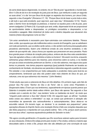 No Facebook curta: www.facebook.com/ArthurWalkigntonPink | www.facebook.com/OEstandartedeCristo
O Senhor Jesus abençoe esta leitura a te pelo Seu Espírito Santo, para Sua glória. Amém!
Espaço Necessário
da carne desta época degenerada, no entanto, há um “Dia de juízo” aguardando o mundo todo.
Ele é “o Dia de da ira e da revelação do justo juízo de Deus, que retribuirá a cada um segundo
as suas obras”, é o dia “em que Deus há de julgar os segredos dos homens, por Jesus Cristo,
segundo o meu Evangelho” (Romanos 2:7, 16). “Porque Deus há de trazer a juízo toda a obra,
e até tudo o que está encoberto, quer seja bom, quer seja mau.” (Eclesiastes 12:14). “Assim,
sabe o Senhor livrar da tentação os piedosos, e reservar os injustos para o dia do juízo, para
serem castigados” (2 Pedro 2:9). A punição que será, então, dispensada há de ser proporcional
às oportunidades dadas e desprezadas, os privilégios concedidos e desprezados, a luz
concedida e apagada. Mais intolerável de todos será o destino daqueles que abusaram dos
maiores [meios de] progresso rumo ao Céu.”
“Um aviso semelhante é necessário para hiper-calvinistas com estoicismo fatalista. “Parece
claro, então, que aqueles que são indiferentes sobre o evento do Evangelho, que se satisfazem
com este pensamento, que os eleitos serão salvos, e não sentem nenhuma preocupação pelos
pecadores adormecidos, fazem uma inferência errada de uma doutrina verdadeira, e não
sabem de que espírito são. Jesus chorou por aqueles que pereceram em seus pecados. Paulo
teve grande pesar e tristeza de coração pelos judeus, embora ele deu-lhes esta característica:
“que não agradam a Deus, e são contrários a todos os homens”. Ele assim nos torna, enquanto
admiramos graça distintiva para nós mesmos, para chorarmos sobre os outros, e na medida
em que as coisas encobertas pertencem ao Senhor, e nós não sabemos, mas alguns dos quais
temos no presente, mas temos pequena esperança [que] poderão finalmente ser levados ao
conhecimento da Verdade, nós devemos ser pacientes e tolerantes segundo o padrão de nosso
Pai celestial, e nos empenharmos por todos adequados e prudentes meios para levá-los ao
arrependimento, lembrando que eles não podem estar mais distante de Deus do que, por
natureza, uma vez que estivemos nós mesmos.” (John Newton)
“Cristo aludiu aqui para a soberania de Deus em três detalhes. Em primeiro lugar, pelo fato de
possuir Seu Pai como “Senhor do Céu e da Terra”, isto é, como único Proprietário e
Despenseiro deles. É bom que nos lembremos, especialmente em épocas quando parece que
Satanás é completo senhor desta esfera inferior, que Deus não apenas “faz segundo a Sua
vontade com o exército do Céu”, mas também “entre os habitantes da terra”, de modo que
“ninguém pode estorvar a Sua mão” (Daniel 4:35). Em segundo lugar, ao afirmar: “ocultaste
estas coisas aos sábios e entendidos”: ou seja, as coisas que pertencem à salvação são
escondidas da apreensão dos autossuficientes e autocomplacentes, Deus deixa-os na
escuridão natural. Em terceiro lugar, ao declarar “e as revelaste aos pequeninos”: pelas
operações eficazes do Espírito Santo uma revelação Divina é feito aos corações daqueles que
são feitos pequenos e impotentes em sua própria estima. “Sim, ó Pai, porque assim pareceu
bem aos teus olhos”, expressa aquiescência perfeita do Salvador no todo.”
“Ele agora convida gentilmente a Si aqueles que Ele reconhece estarem aptos para tornarem
se seus discípulos. Embora Ele esteja pronto para revelar o Pai a todos, embora a maioria seja
descuidada sobre a vinda a Ele, porque eles não são afetados por uma convicção de suas
 