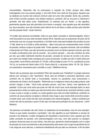 No Facebook curta: www.facebook.com/ArthurWalkigntonPink | www.facebook.com/OEstandartedeCristo
O Senhor Jesus abençoe esta leitura a te pelo Seu Espírito Santo, para Sua glória. Amém!
Espaço Necessário
necessidades. Hipócritas não se preocupam a respeito de Cristo, porque eles estão
embriagados com sua própria justiça, e nem têm fome nem sede de Sua graça. Aqueles que
se dedicam ao mundo não colocam nenhum valor em uma vida celestial. Seria vão, portanto,
para Cristo convidar qualquer uma destas classes e, portanto, Ele se vira para o miserável e
oprimido. Ele fala deles como “trabalhando” ou estando sob um “fardo”, e não significa,
geralmente aqueles que são oprimidos com dores e vexação, mas aqueles que são oprimidos
por seus pecados, que são tomados pelo alarme da ira de Deus e estão prontos para afundar
sob tão pesado fardo.” (João Calvino)
“O caráter das pessoas convidadas: todos os que estais cansados e sobrecarregados. Esta é
uma boa palavra ao que está cansado (Isaías 50:4). Aqueles que se queixavam do peso da lei
cerimonial, que era um jugo insuportável, e foi feita muito mais pela tradição dos anciãos (Lucas
11:46), deixe-os vir a Cristo e serão aliviados... Mas é sim para ser compreendido como o fardo
do pecado, ambos a culpa e do poder dele. Todos aqueles, e aqueles somente, são convidados
a descansar em Cristo, que são sensíveis ao pecado como um fardo e gemem sob ele, que não
só estão condenados pelo mal do pecado - seu próprio pecado -, mas são contritos de alma
por ele, que estão realmente doentes de pecado, cansado do serviço do mundo e da carne,
que veem seu estado triste e perigoso por causa do pecado, e estão com dor e medo sobre por
causa disto: como Efraim (Jeremias 31:18-20), o filho pródigo (Lucas 15:17), o publicano (Lucas
18:13), os ouvintes de Pedro (Atos 2:37), Paulo (Atos 9), o carcereiro (Atos 16: 29, 30). Este é
um preparativo necessário para o perdão e a paz.” (Matthew Henry)
“Quem são as pessoas aqui convidadas? Eles são aqueles que “trabalham” (o grego expressa
labuta com cansaço) e são “oprimidos”. Deve aqui ser limitado a assuntos espirituais, caso
contrário ele irá admitir toda a humanidade, mesmo os opositores mais endurecidos e
obstinados de Cristo e do Evangelho. “Referindo-se os religiosos cheios de justiça própria, este
escritor chegou a dizer, “Você evita pecados graves, você tem, talvez, uma aparência de
piedade. O pior que você acha que pode ser dito de você é que você emprega todos os seus
pensamentos e todos os meios que não lhe trarão sob o chicote da lei, amontoar dinheiro, juntar
a casa a casa e campo a campo; ou vocês gastam seus dias em total indolência, andando no
caminho de seus próprios corações e olhando mais longe e aqui vocês dirão encontrar prazer,
e insistir nisso: que vocês não são nem cansados nem sobrecarregados... então é evidente que
vocês não são as pessoas a quem Cristo aqui convida para participar de seu descanso.” (John
Newton)
“As pessoas convidadas não são 'todos' os habitantes da humanidade, mas há uma restrição:
“todos os que estais cansados e oprimidos”, isto não significa os que trabalham a serviço do
pecado e de Satanás, e estão carregados de iniquidade e insensíveis a isso; aqueles que não
estão cansados do pecado, nem sobrecarregados com isso, nem eles querem ou desejam
qualquer descanso para as suas almas, mas tais que, gemendo sobrecarregados com a culpa
do pecado em suas consciências e são pressionados para baixo com o jugo insuportável da Lei
e da carga de suas ofensas, e estiveram trabalhando até que eles se cansaram, a fim de obter
 