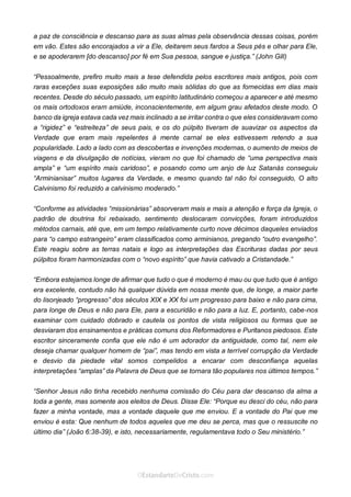 No Facebook curta: www.facebook.com/ArthurWalkigntonPink | www.facebook.com/OEstandartedeCristo
O Senhor Jesus abençoe esta leitura a te pelo Seu Espírito Santo, para Sua glória. Amém!
Espaço Necessário
a paz de consciência e descanso para as suas almas pela observância dessas coisas, porém
em vão. Estes são encorajados a vir a Ele, deitarem seus fardos a Seus pés e olhar para Ele,
e se apoderarem [do descanso] por fé em Sua pessoa, sangue e justiça.” (John Gill)
“Pessoalmente, prefiro muito mais a tese defendida pelos escritores mais antigos, pois com
raras exceções suas exposições são muito mais sólidas do que as fornecidas em dias mais
recentes. Desde do século passado, um espírito latitudinário começou a aparecer e até mesmo
os mais ortodoxos eram amiúde, inconscientemente, em algum grau afetados deste modo. O
banco da igreja estava cada vez mais inclinado a se irritar contra o que eles consideravam como
a “rigidez” e “estreiteza” de seus pais, e os do púlpito tiveram de suavizar os aspectos da
Verdade que eram mais repelentes à mente carnal se eles estivessem retendo a sua
popularidade. Lado a lado com as descobertas e invenções modernas, o aumento de meios de
viagens e da divulgação de notícias, vieram no que foi chamado de “uma perspectiva mais
ampla” e “um espírito mais caridoso”, e posando como um anjo de luz Satanás conseguiu
“Arminianisar” muitos lugares da Verdade, e mesmo quando tal não foi conseguido, O alto
Calvinismo foi reduzido a calvinismo moderado.”
“Conforme as atividades “missionárias” absorveram mais e mais a atenção e força da Igreja, o
padrão de doutrina foi rebaixado, sentimento deslocaram convicções, foram introduzidos
métodos carnais, até que, em um tempo relativamente curto nove décimos daqueles enviados
para “o campo estrangeiro” eram classificados como arminianos, pregando “outro evangelho”.
Este reagiu sobre as terras natais e logo as interpretações das Escrituras dadas por seus
púlpitos foram harmonizadas com o “novo espírito” que havia cativado a Cristandade.”
“Embora estejamos longe de afirmar que tudo o que é moderno é mau ou que tudo que é antigo
era excelente, contudo não há qualquer dúvida em nossa mente que, de longe, a maior parte
do lisonjeado “progresso” dos séculos XIX e XX foi um progresso para baixo e não para cima,
para longe de Deus e não para Ele, para a escuridão e não para a luz. E, portanto, cabe-nos
examinar com cuidado dobrado e cautela os pontos de vista religiosos ou formas que se
desviaram dos ensinamentos e práticas comuns dos Reformadores e Puritanos piedosos. Este
escritor sinceramente confia que ele não é um adorador da antiguidade, como tal, nem ele
deseja chamar qualquer homem de “pai”, mas tendo em vista a terrível corrupção da Verdade
e desvio da piedade vital somos compelidos a encarar com desconfiança aquelas
interpretações “amplas” da Palavra de Deus que se tornara tão populares nos últimos tempos.”
“Senhor Jesus não tinha recebido nenhuma comissão do Céu para dar descanso da alma a
toda a gente, mas somente aos eleitos de Deus. Disse Ele: “Porque eu desci do céu, não para
fazer a minha vontade, mas a vontade daquele que me enviou. E a vontade do Pai que me
enviou é esta: Que nenhum de todos aqueles que me deu se perca, mas que o ressuscite no
último dia” (João 6:38-39), e isto, necessariamente, regulamentava todo o Seu ministério.”
 