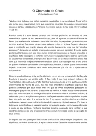 No Facebook curta: www.facebook.com/ArthurWalkigntonPink | www.facebook.com/OEstandartedeCristo
O Senhor Jesus abençoe esta leitura a te pelo Seu Espírito Santo, para Sua glória. Amém!
Espaço Necessário
O Chamado de Cristo
(Arthur Walkington Pink)
“Vinde a mim, todos os que estais cansados e oprimidos, e eu vos aliviarei. Tomai sobre
vós o meu jugo, e aprendei de mim, que sou manso e humilde de coração; e encontrareis
descanso para as vossas almas. Porque o meu jugo é suave e o meu fardo é leve” (Mateus
11:28-30).
Familiar como é o som dessas palavras aos cristãos professos, no entanto há uma
necessidade urgente de seu exame cuidadoso, pois há algumas porções da Palavra de
Deus, que receberam tal tratamento superficial nas mãos de pregadores geralmente como
recebeu a acima. Que esses versos, como todos os outros no Volume Sagrado, chamam
para a meditação em oração alguns vão admitir formalmente, mas que tal “simples
passagem” demanda um estudo prolongado poucos parecem perceber. É neste exato
ponto [que] tanto dano tem sido feito: muitos tinham como certo que já haviam entendido o
significado de tal passagem, e, portanto, nenhuma investigação diligente sobre o significado
de seus termos foi realizada. O simples fato de um verso ser tão frequentemente citado [fez
com] que fôssemos completamente familiarizados com a sua linguagem não é uma prova
de que nós realmente percebemos o seu significado; mas sim, o fato de que tal familiaridade
impediu um exame cuidadoso torna muito mais provável que nós não o apreendemos
corretamente.
Há uma grande diferença entre ser familiarizado com o som de um versículo da Sagrada
Escritura e adentrar ao sentido dele. O fato triste é que hoje existem milhares de
"evangelistas" não qualificados e "alto-falantes" autonomeados ao ar livre que levianamente
citam trechos da Palavra de Deus, mas não mais entendem o significado espiritual das
palavras proferidas por seus lábios mais do que as linhas telegráficas percebem as
mensagens que passam por elas. E isso não é de admirar. A nossa época é uma que está
cada vez mais marcada por vadiagem industrial e frouxidão mental, quando o trabalho é
detestado, quando a rapidez com que uma tarefa pode ser descartada é preferível a quão
bem ela pode ser feita, é a ordem do dia. E o mesmo espírito dilatório e métodos
desleixados marcam os produtos tanto do púlpito quanto da página impressa. Por isso, o
tratamento superficial que a passagem acima comumente recebe: nenhuma consideração
é dada ao seu contexto, nenhuma laboriosa tentativa analisada para verificar a sua
coerência (a relação de uma oração com outra), nenhum meticuloso exame e exposição de
seus termos.
Se alguma vez uma passagem da Escritura foi mutilada e dilacerada por pregadores, seu
significado pervertido e arrancado, é aquela citada acima. Dezenove vezes de vinte apenas
 